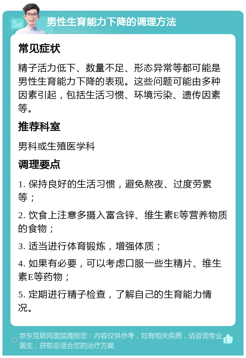 男性生育能力下降的调理方法 常见症状 精子活力低下、数量不足、形态异常等都可能是男性生育能力下降的表现。这些问题可能由多种因素引起，包括生活习惯、环境污染、遗传因素等。 推荐科室 男科或生殖医学科 调理要点 1. 保持良好的生活习惯，避免熬夜、过度劳累等； 2. 饮食上注意多摄入富含锌、维生素E等营养物质的食物； 3. 适当进行体育锻炼，增强体质； 4. 如果有必要，可以考虑口服一些生精片、维生素E等药物； 5. 定期进行精子检查，了解自己的生育能力情况。