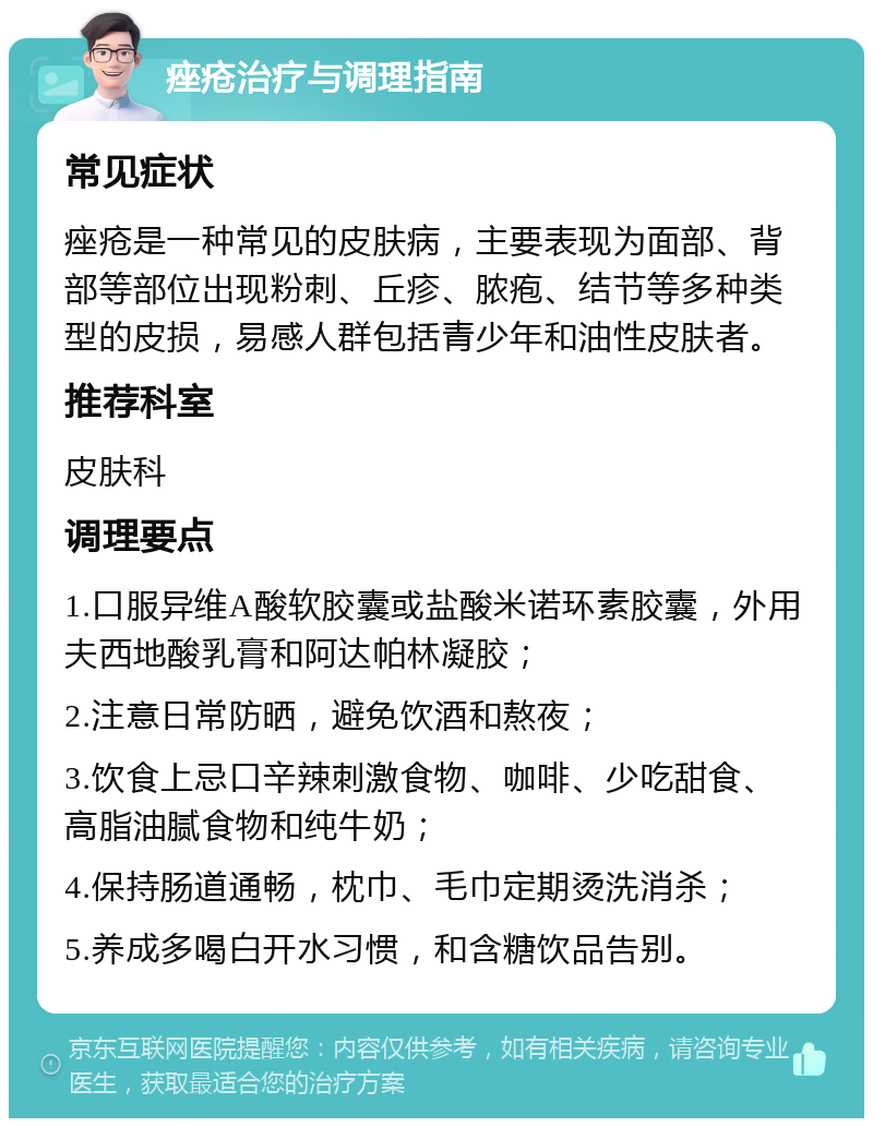 痤疮治疗与调理指南 常见症状 痤疮是一种常见的皮肤病，主要表现为面部、背部等部位出现粉刺、丘疹、脓疱、结节等多种类型的皮损，易感人群包括青少年和油性皮肤者。 推荐科室 皮肤科 调理要点 1.口服异维A酸软胶囊或盐酸米诺环素胶囊，外用夫西地酸乳膏和阿达帕林凝胶； 2.注意日常防晒，避免饮酒和熬夜； 3.饮食上忌口辛辣刺激食物、咖啡、少吃甜食、高脂油腻食物和纯牛奶； 4.保持肠道通畅，枕巾、毛巾定期烫洗消杀； 5.养成多喝白开水习惯，和含糖饮品告别。