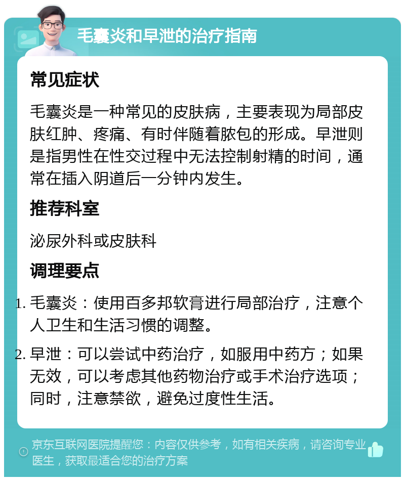 毛囊炎和早泄的治疗指南 常见症状 毛囊炎是一种常见的皮肤病，主要表现为局部皮肤红肿、疼痛、有时伴随着脓包的形成。早泄则是指男性在性交过程中无法控制射精的时间，通常在插入阴道后一分钟内发生。 推荐科室 泌尿外科或皮肤科 调理要点 毛囊炎：使用百多邦软膏进行局部治疗，注意个人卫生和生活习惯的调整。 早泄：可以尝试中药治疗，如服用中药方；如果无效，可以考虑其他药物治疗或手术治疗选项；同时，注意禁欲，避免过度性生活。