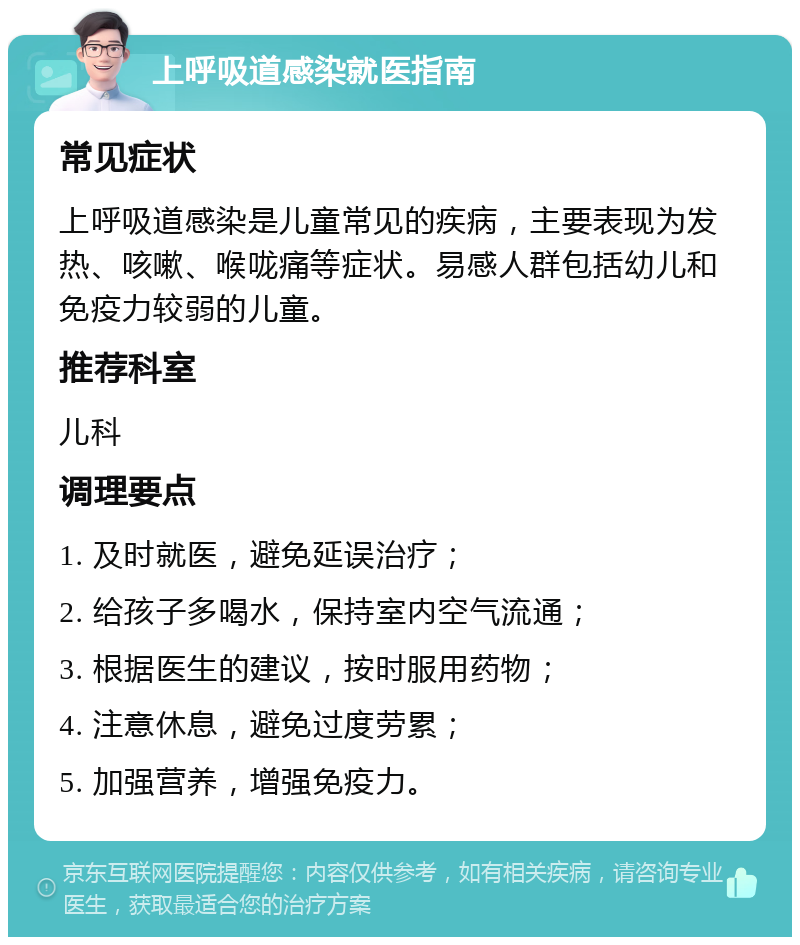 上呼吸道感染就医指南 常见症状 上呼吸道感染是儿童常见的疾病，主要表现为发热、咳嗽、喉咙痛等症状。易感人群包括幼儿和免疫力较弱的儿童。 推荐科室 儿科 调理要点 1. 及时就医，避免延误治疗； 2. 给孩子多喝水，保持室内空气流通； 3. 根据医生的建议，按时服用药物； 4. 注意休息，避免过度劳累； 5. 加强营养，增强免疫力。