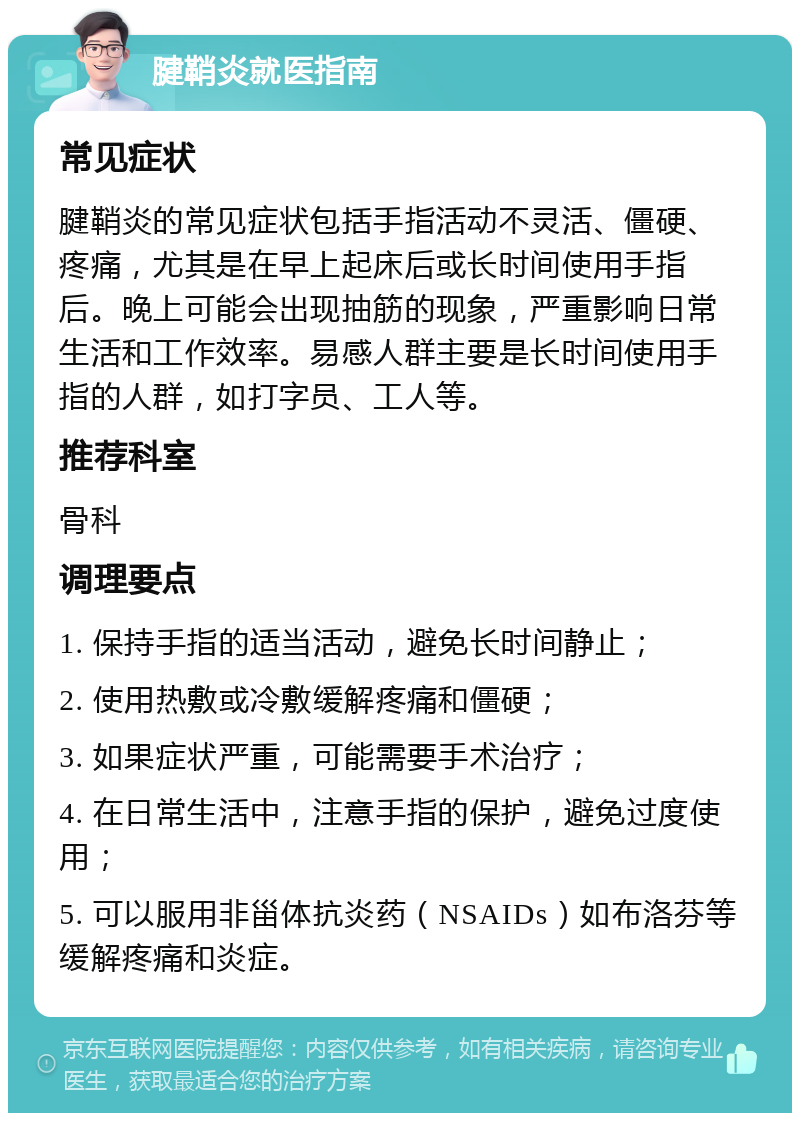 腱鞘炎就医指南 常见症状 腱鞘炎的常见症状包括手指活动不灵活、僵硬、疼痛，尤其是在早上起床后或长时间使用手指后。晚上可能会出现抽筋的现象，严重影响日常生活和工作效率。易感人群主要是长时间使用手指的人群，如打字员、工人等。 推荐科室 骨科 调理要点 1. 保持手指的适当活动，避免长时间静止； 2. 使用热敷或冷敷缓解疼痛和僵硬； 3. 如果症状严重，可能需要手术治疗； 4. 在日常生活中，注意手指的保护，避免过度使用； 5. 可以服用非甾体抗炎药（NSAIDs）如布洛芬等缓解疼痛和炎症。