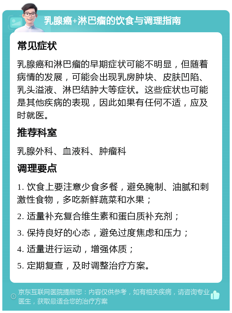 乳腺癌+淋巴瘤的饮食与调理指南 常见症状 乳腺癌和淋巴瘤的早期症状可能不明显，但随着病情的发展，可能会出现乳房肿块、皮肤凹陷、乳头溢液、淋巴结肿大等症状。这些症状也可能是其他疾病的表现，因此如果有任何不适，应及时就医。 推荐科室 乳腺外科、血液科、肿瘤科 调理要点 1. 饮食上要注意少食多餐，避免腌制、油腻和刺激性食物，多吃新鲜蔬菜和水果； 2. 适量补充复合维生素和蛋白质补充剂； 3. 保持良好的心态，避免过度焦虑和压力； 4. 适量进行运动，增强体质； 5. 定期复查，及时调整治疗方案。