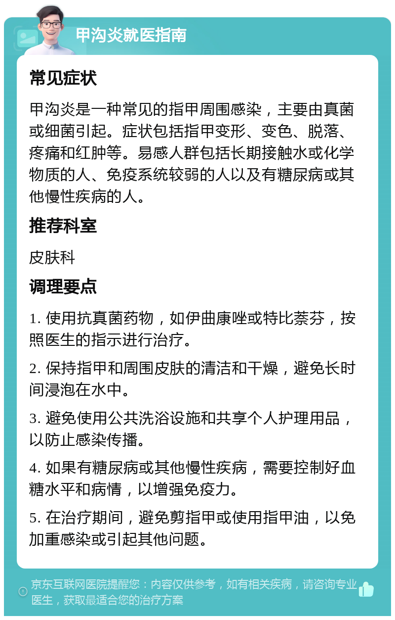 甲沟炎就医指南 常见症状 甲沟炎是一种常见的指甲周围感染，主要由真菌或细菌引起。症状包括指甲变形、变色、脱落、疼痛和红肿等。易感人群包括长期接触水或化学物质的人、免疫系统较弱的人以及有糖尿病或其他慢性疾病的人。 推荐科室 皮肤科 调理要点 1. 使用抗真菌药物，如伊曲康唑或特比萘芬，按照医生的指示进行治疗。 2. 保持指甲和周围皮肤的清洁和干燥，避免长时间浸泡在水中。 3. 避免使用公共洗浴设施和共享个人护理用品，以防止感染传播。 4. 如果有糖尿病或其他慢性疾病，需要控制好血糖水平和病情，以增强免疫力。 5. 在治疗期间，避免剪指甲或使用指甲油，以免加重感染或引起其他问题。