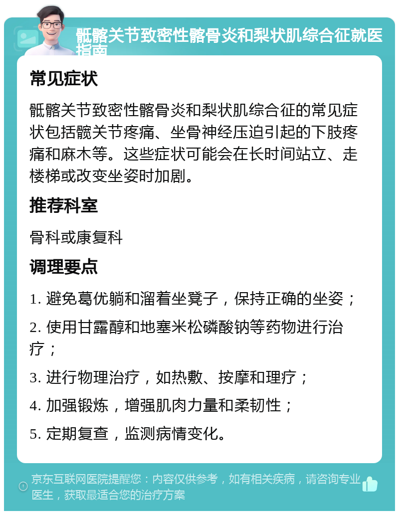 骶髂关节致密性髂骨炎和梨状肌综合征就医指南 常见症状 骶髂关节致密性髂骨炎和梨状肌综合征的常见症状包括髋关节疼痛、坐骨神经压迫引起的下肢疼痛和麻木等。这些症状可能会在长时间站立、走楼梯或改变坐姿时加剧。 推荐科室 骨科或康复科 调理要点 1. 避免葛优躺和溜着坐凳子，保持正确的坐姿； 2. 使用甘露醇和地塞米松磷酸钠等药物进行治疗； 3. 进行物理治疗，如热敷、按摩和理疗； 4. 加强锻炼，增强肌肉力量和柔韧性； 5. 定期复查，监测病情变化。