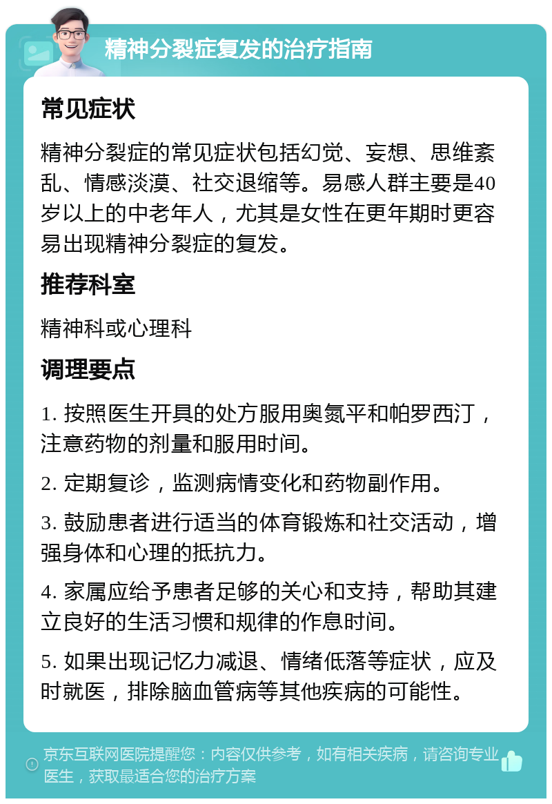 精神分裂症复发的治疗指南 常见症状 精神分裂症的常见症状包括幻觉、妄想、思维紊乱、情感淡漠、社交退缩等。易感人群主要是40岁以上的中老年人，尤其是女性在更年期时更容易出现精神分裂症的复发。 推荐科室 精神科或心理科 调理要点 1. 按照医生开具的处方服用奥氮平和帕罗西汀，注意药物的剂量和服用时间。 2. 定期复诊，监测病情变化和药物副作用。 3. 鼓励患者进行适当的体育锻炼和社交活动，增强身体和心理的抵抗力。 4. 家属应给予患者足够的关心和支持，帮助其建立良好的生活习惯和规律的作息时间。 5. 如果出现记忆力减退、情绪低落等症状，应及时就医，排除脑血管病等其他疾病的可能性。