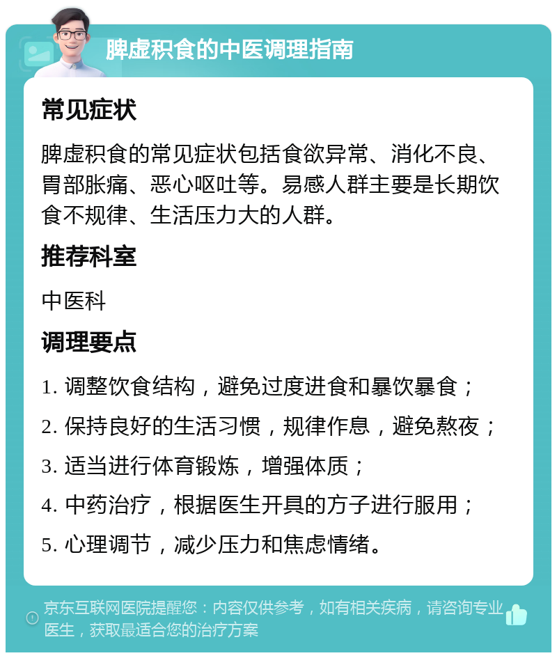 脾虚积食的中医调理指南 常见症状 脾虚积食的常见症状包括食欲异常、消化不良、胃部胀痛、恶心呕吐等。易感人群主要是长期饮食不规律、生活压力大的人群。 推荐科室 中医科 调理要点 1. 调整饮食结构，避免过度进食和暴饮暴食； 2. 保持良好的生活习惯，规律作息，避免熬夜； 3. 适当进行体育锻炼，增强体质； 4. 中药治疗，根据医生开具的方子进行服用； 5. 心理调节，减少压力和焦虑情绪。