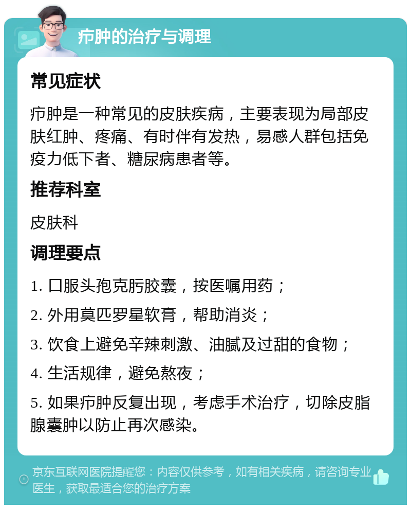 疖肿的治疗与调理 常见症状 疖肿是一种常见的皮肤疾病，主要表现为局部皮肤红肿、疼痛、有时伴有发热，易感人群包括免疫力低下者、糖尿病患者等。 推荐科室 皮肤科 调理要点 1. 口服头孢克肟胶囊，按医嘱用药； 2. 外用莫匹罗星软膏，帮助消炎； 3. 饮食上避免辛辣刺激、油腻及过甜的食物； 4. 生活规律，避免熬夜； 5. 如果疖肿反复出现，考虑手术治疗，切除皮脂腺囊肿以防止再次感染。