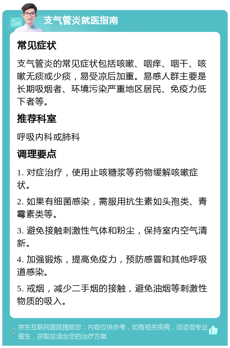 支气管炎就医指南 常见症状 支气管炎的常见症状包括咳嗽、咽痒、咽干、咳嗽无痰或少痰，易受凉后加重。易感人群主要是长期吸烟者、环境污染严重地区居民、免疫力低下者等。 推荐科室 呼吸内科或肺科 调理要点 1. 对症治疗，使用止咳糖浆等药物缓解咳嗽症状。 2. 如果有细菌感染，需服用抗生素如头孢类、青霉素类等。 3. 避免接触刺激性气体和粉尘，保持室内空气清新。 4. 加强锻炼，提高免疫力，预防感冒和其他呼吸道感染。 5. 戒烟，减少二手烟的接触，避免油烟等刺激性物质的吸入。