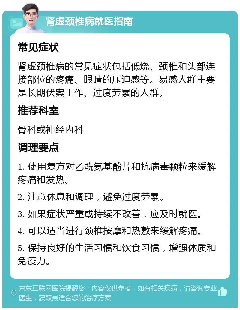 肾虚颈椎病就医指南 常见症状 肾虚颈椎病的常见症状包括低烧、颈椎和头部连接部位的疼痛、眼睛的压迫感等。易感人群主要是长期伏案工作、过度劳累的人群。 推荐科室 骨科或神经内科 调理要点 1. 使用复方对乙酰氨基酚片和抗病毒颗粒来缓解疼痛和发热。 2. 注意休息和调理，避免过度劳累。 3. 如果症状严重或持续不改善，应及时就医。 4. 可以适当进行颈椎按摩和热敷来缓解疼痛。 5. 保持良好的生活习惯和饮食习惯，增强体质和免疫力。