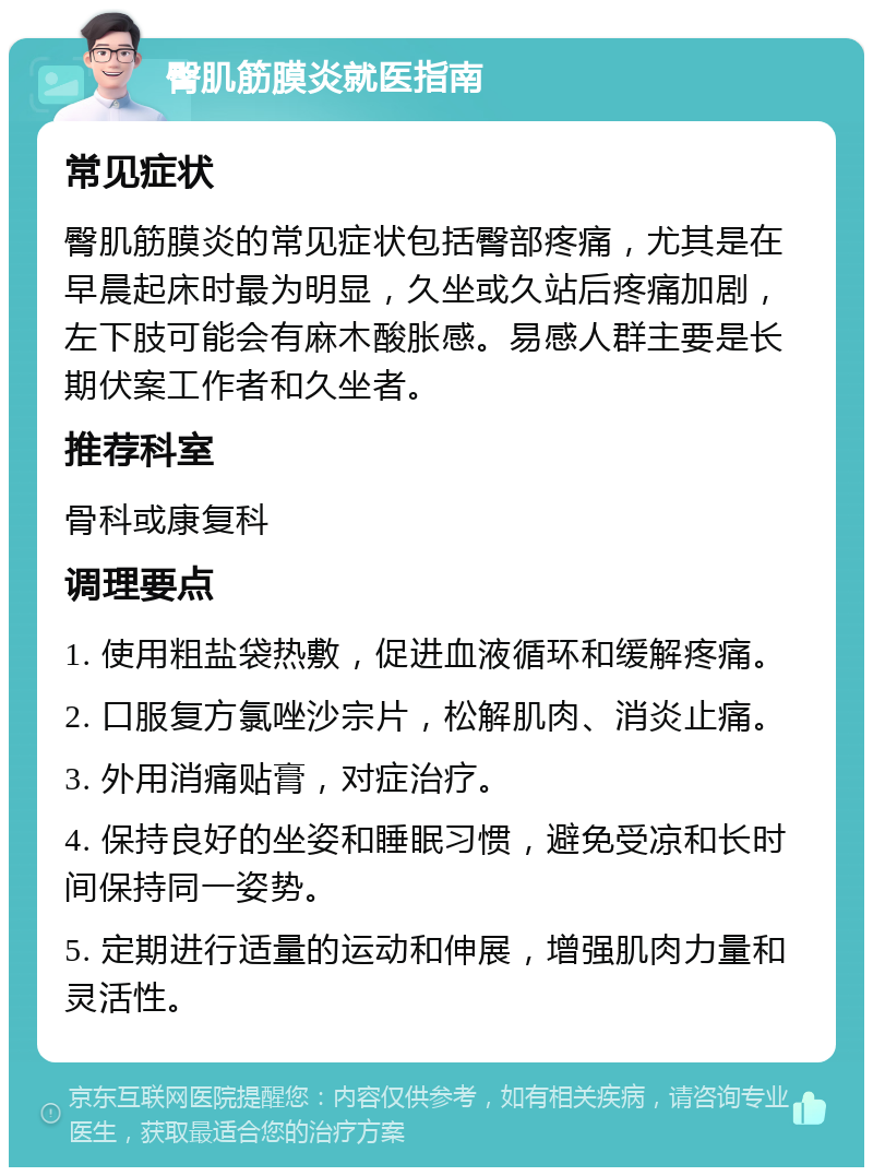 臀肌筋膜炎就医指南 常见症状 臀肌筋膜炎的常见症状包括臀部疼痛，尤其是在早晨起床时最为明显，久坐或久站后疼痛加剧，左下肢可能会有麻木酸胀感。易感人群主要是长期伏案工作者和久坐者。 推荐科室 骨科或康复科 调理要点 1. 使用粗盐袋热敷，促进血液循环和缓解疼痛。 2. 口服复方氯唑沙宗片，松解肌肉、消炎止痛。 3. 外用消痛贴膏，对症治疗。 4. 保持良好的坐姿和睡眠习惯，避免受凉和长时间保持同一姿势。 5. 定期进行适量的运动和伸展，增强肌肉力量和灵活性。