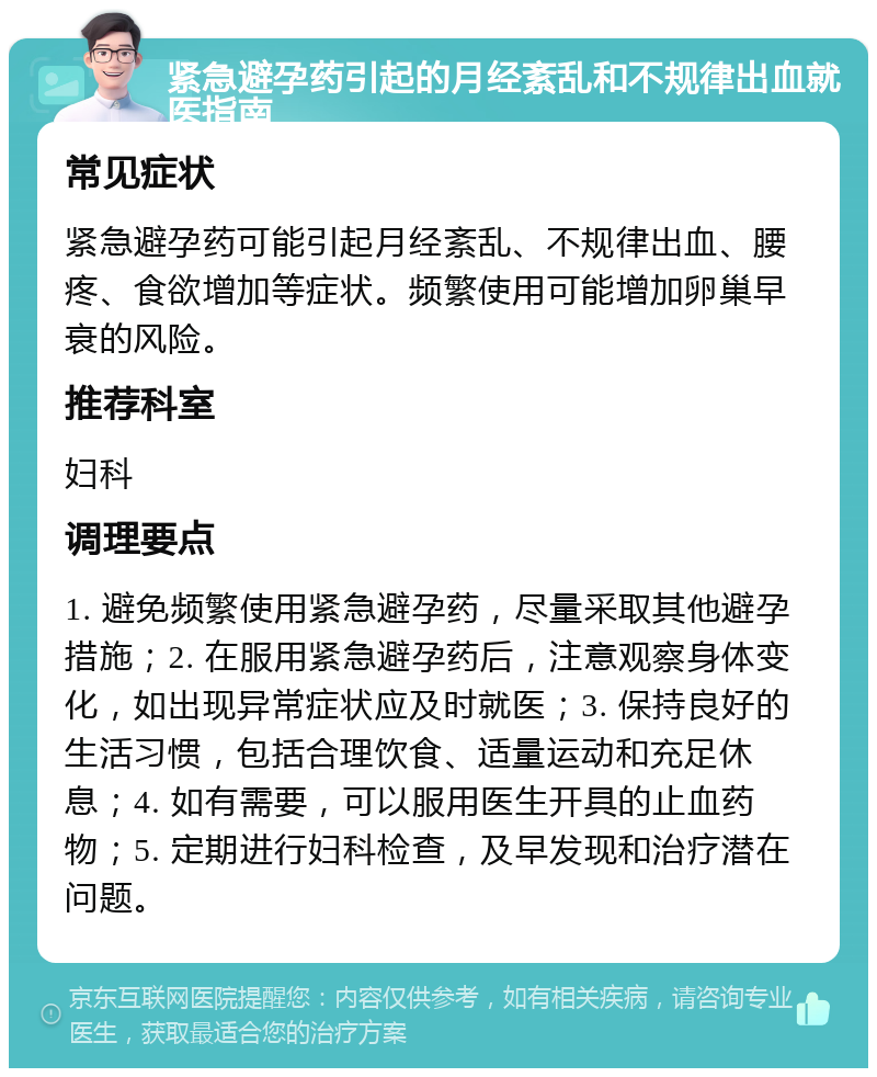 紧急避孕药引起的月经紊乱和不规律出血就医指南 常见症状 紧急避孕药可能引起月经紊乱、不规律出血、腰疼、食欲增加等症状。频繁使用可能增加卵巢早衰的风险。 推荐科室 妇科 调理要点 1. 避免频繁使用紧急避孕药，尽量采取其他避孕措施；2. 在服用紧急避孕药后，注意观察身体变化，如出现异常症状应及时就医；3. 保持良好的生活习惯，包括合理饮食、适量运动和充足休息；4. 如有需要，可以服用医生开具的止血药物；5. 定期进行妇科检查，及早发现和治疗潜在问题。