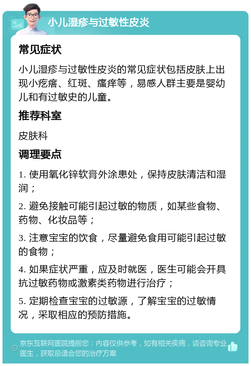 小儿湿疹与过敏性皮炎 常见症状 小儿湿疹与过敏性皮炎的常见症状包括皮肤上出现小疙瘩、红斑、瘙痒等，易感人群主要是婴幼儿和有过敏史的儿童。 推荐科室 皮肤科 调理要点 1. 使用氧化锌软膏外涂患处，保持皮肤清洁和湿润； 2. 避免接触可能引起过敏的物质，如某些食物、药物、化妆品等； 3. 注意宝宝的饮食，尽量避免食用可能引起过敏的食物； 4. 如果症状严重，应及时就医，医生可能会开具抗过敏药物或激素类药物进行治疗； 5. 定期检查宝宝的过敏源，了解宝宝的过敏情况，采取相应的预防措施。