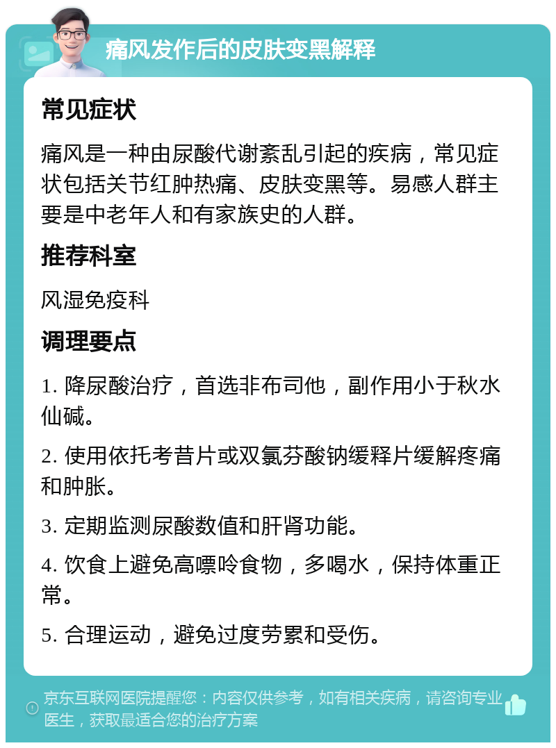 痛风发作后的皮肤变黑解释 常见症状 痛风是一种由尿酸代谢紊乱引起的疾病，常见症状包括关节红肿热痛、皮肤变黑等。易感人群主要是中老年人和有家族史的人群。 推荐科室 风湿免疫科 调理要点 1. 降尿酸治疗，首选非布司他，副作用小于秋水仙碱。 2. 使用依托考昔片或双氯芬酸钠缓释片缓解疼痛和肿胀。 3. 定期监测尿酸数值和肝肾功能。 4. 饮食上避免高嘌呤食物，多喝水，保持体重正常。 5. 合理运动，避免过度劳累和受伤。