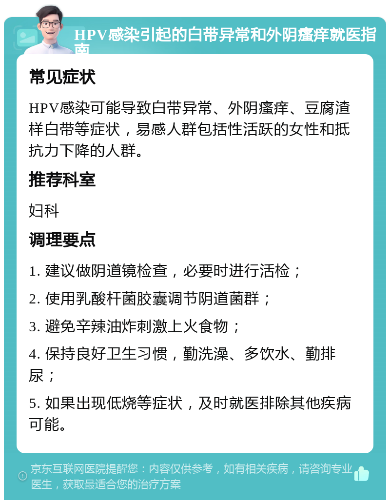 HPV感染引起的白带异常和外阴瘙痒就医指南 常见症状 HPV感染可能导致白带异常、外阴瘙痒、豆腐渣样白带等症状，易感人群包括性活跃的女性和抵抗力下降的人群。 推荐科室 妇科 调理要点 1. 建议做阴道镜检查，必要时进行活检； 2. 使用乳酸杆菌胶囊调节阴道菌群； 3. 避免辛辣油炸刺激上火食物； 4. 保持良好卫生习惯，勤洗澡、多饮水、勤排尿； 5. 如果出现低烧等症状，及时就医排除其他疾病可能。