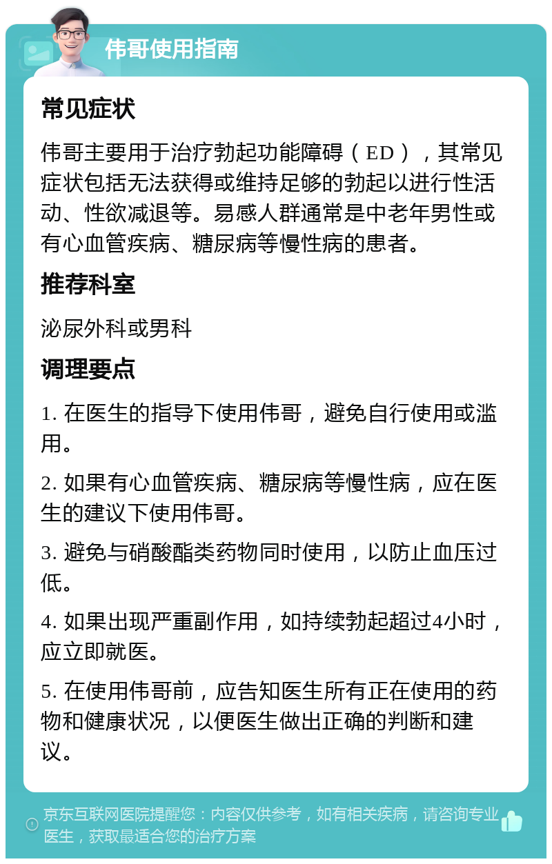 伟哥使用指南 常见症状 伟哥主要用于治疗勃起功能障碍（ED），其常见症状包括无法获得或维持足够的勃起以进行性活动、性欲减退等。易感人群通常是中老年男性或有心血管疾病、糖尿病等慢性病的患者。 推荐科室 泌尿外科或男科 调理要点 1. 在医生的指导下使用伟哥，避免自行使用或滥用。 2. 如果有心血管疾病、糖尿病等慢性病，应在医生的建议下使用伟哥。 3. 避免与硝酸酯类药物同时使用，以防止血压过低。 4. 如果出现严重副作用，如持续勃起超过4小时，应立即就医。 5. 在使用伟哥前，应告知医生所有正在使用的药物和健康状况，以便医生做出正确的判断和建议。