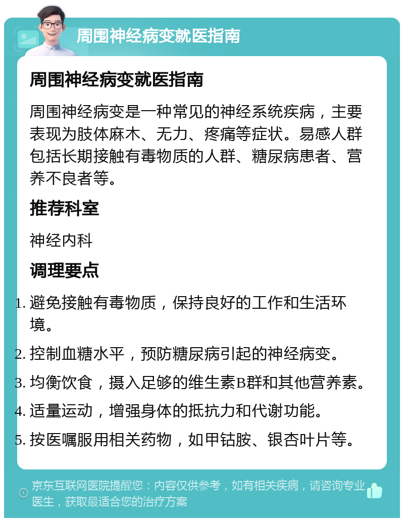 周围神经病变就医指南 周围神经病变就医指南 周围神经病变是一种常见的神经系统疾病，主要表现为肢体麻木、无力、疼痛等症状。易感人群包括长期接触有毒物质的人群、糖尿病患者、营养不良者等。 推荐科室 神经内科 调理要点 避免接触有毒物质，保持良好的工作和生活环境。 控制血糖水平，预防糖尿病引起的神经病变。 均衡饮食，摄入足够的维生素B群和其他营养素。 适量运动，增强身体的抵抗力和代谢功能。 按医嘱服用相关药物，如甲钴胺、银杏叶片等。