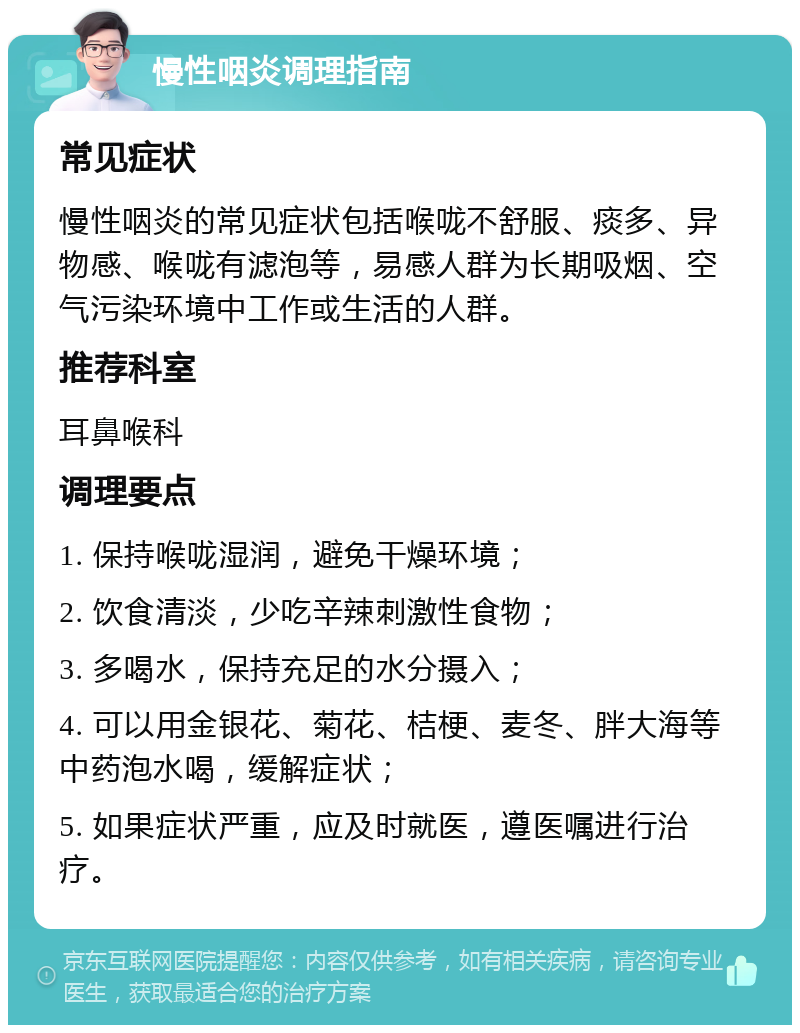 慢性咽炎调理指南 常见症状 慢性咽炎的常见症状包括喉咙不舒服、痰多、异物感、喉咙有滤泡等，易感人群为长期吸烟、空气污染环境中工作或生活的人群。 推荐科室 耳鼻喉科 调理要点 1. 保持喉咙湿润，避免干燥环境； 2. 饮食清淡，少吃辛辣刺激性食物； 3. 多喝水，保持充足的水分摄入； 4. 可以用金银花、菊花、桔梗、麦冬、胖大海等中药泡水喝，缓解症状； 5. 如果症状严重，应及时就医，遵医嘱进行治疗。