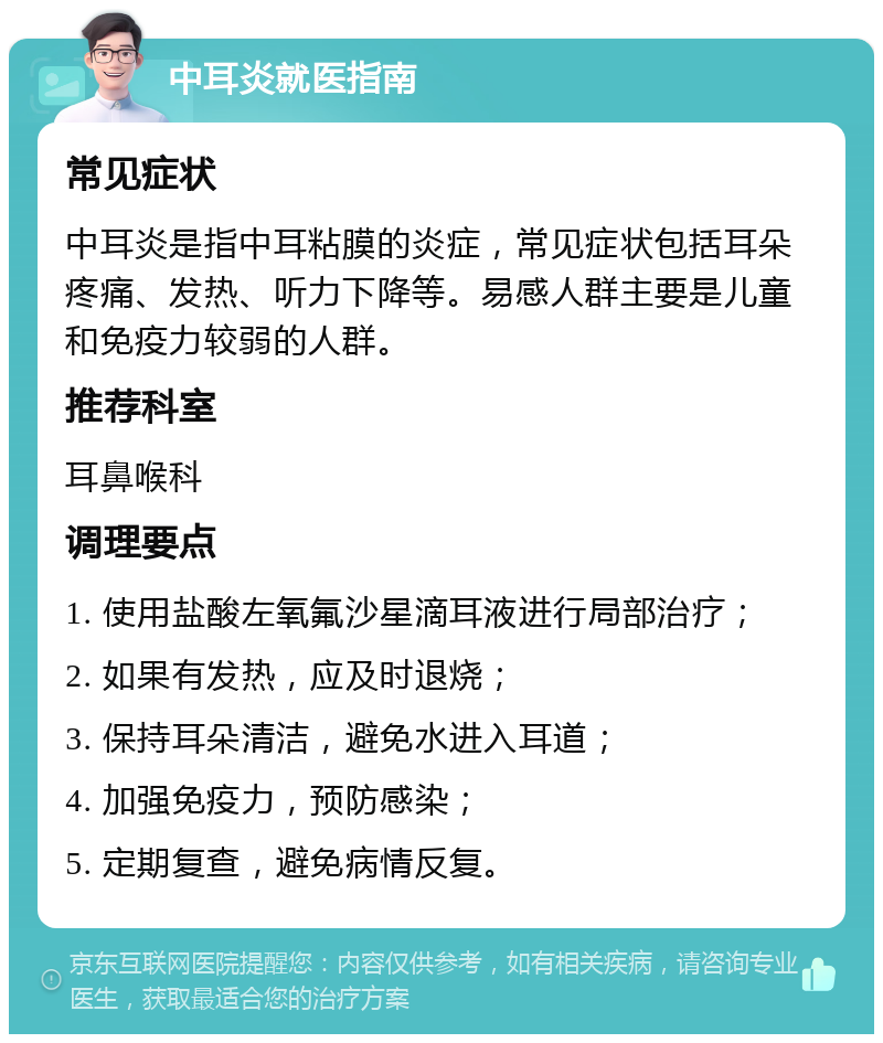 中耳炎就医指南 常见症状 中耳炎是指中耳粘膜的炎症，常见症状包括耳朵疼痛、发热、听力下降等。易感人群主要是儿童和免疫力较弱的人群。 推荐科室 耳鼻喉科 调理要点 1. 使用盐酸左氧氟沙星滴耳液进行局部治疗； 2. 如果有发热，应及时退烧； 3. 保持耳朵清洁，避免水进入耳道； 4. 加强免疫力，预防感染； 5. 定期复查，避免病情反复。