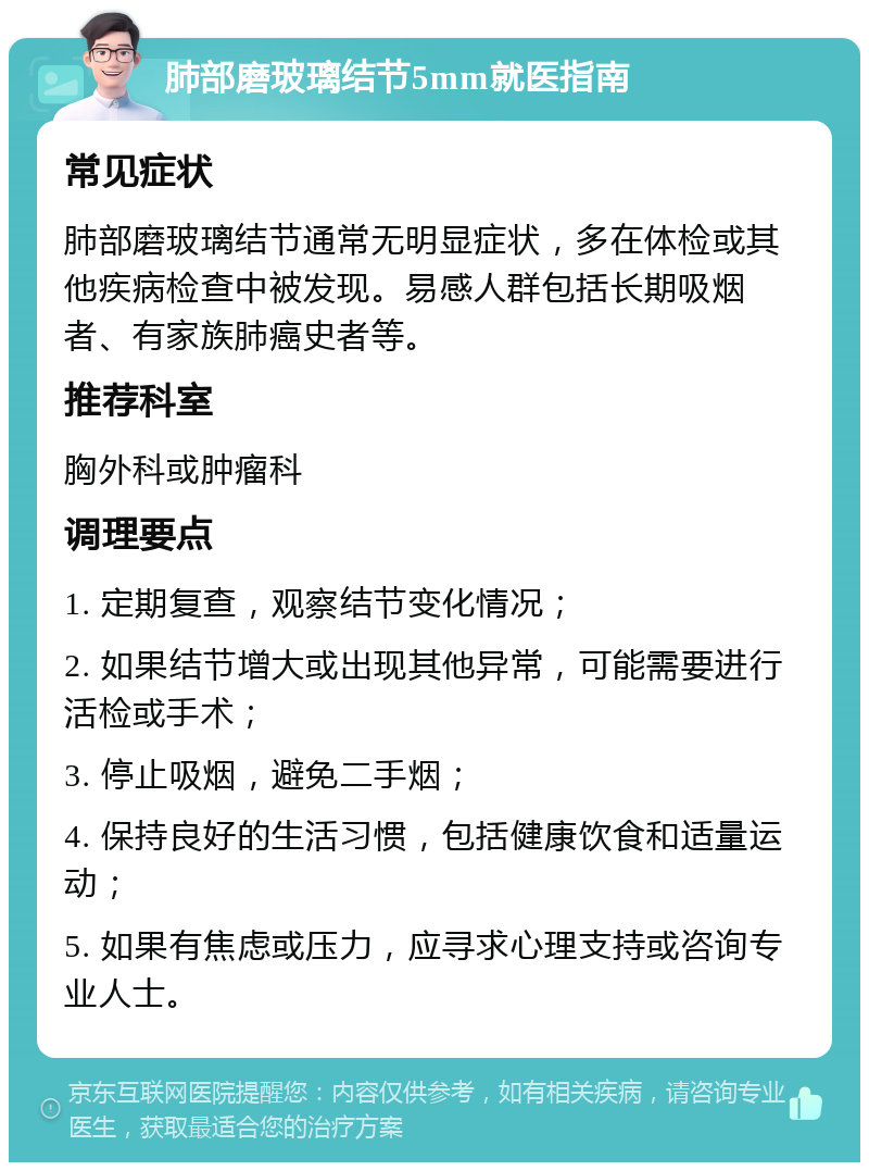 肺部磨玻璃结节5mm就医指南 常见症状 肺部磨玻璃结节通常无明显症状，多在体检或其他疾病检查中被发现。易感人群包括长期吸烟者、有家族肺癌史者等。 推荐科室 胸外科或肿瘤科 调理要点 1. 定期复查，观察结节变化情况； 2. 如果结节增大或出现其他异常，可能需要进行活检或手术； 3. 停止吸烟，避免二手烟； 4. 保持良好的生活习惯，包括健康饮食和适量运动； 5. 如果有焦虑或压力，应寻求心理支持或咨询专业人士。