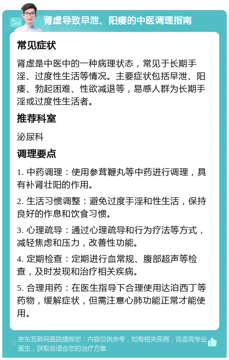 肾虚导致早泄、阳痿的中医调理指南 常见症状 肾虚是中医中的一种病理状态，常见于长期手淫、过度性生活等情况。主要症状包括早泄、阳痿、勃起困难、性欲减退等，易感人群为长期手淫或过度性生活者。 推荐科室 泌尿科 调理要点 1. 中药调理：使用参茸鞭丸等中药进行调理，具有补肾壮阳的作用。 2. 生活习惯调整：避免过度手淫和性生活，保持良好的作息和饮食习惯。 3. 心理疏导：通过心理疏导和行为疗法等方式，减轻焦虑和压力，改善性功能。 4. 定期检查：定期进行血常规、腹部超声等检查，及时发现和治疗相关疾病。 5. 合理用药：在医生指导下合理使用达泊西丁等药物，缓解症状，但需注意心肺功能正常才能使用。