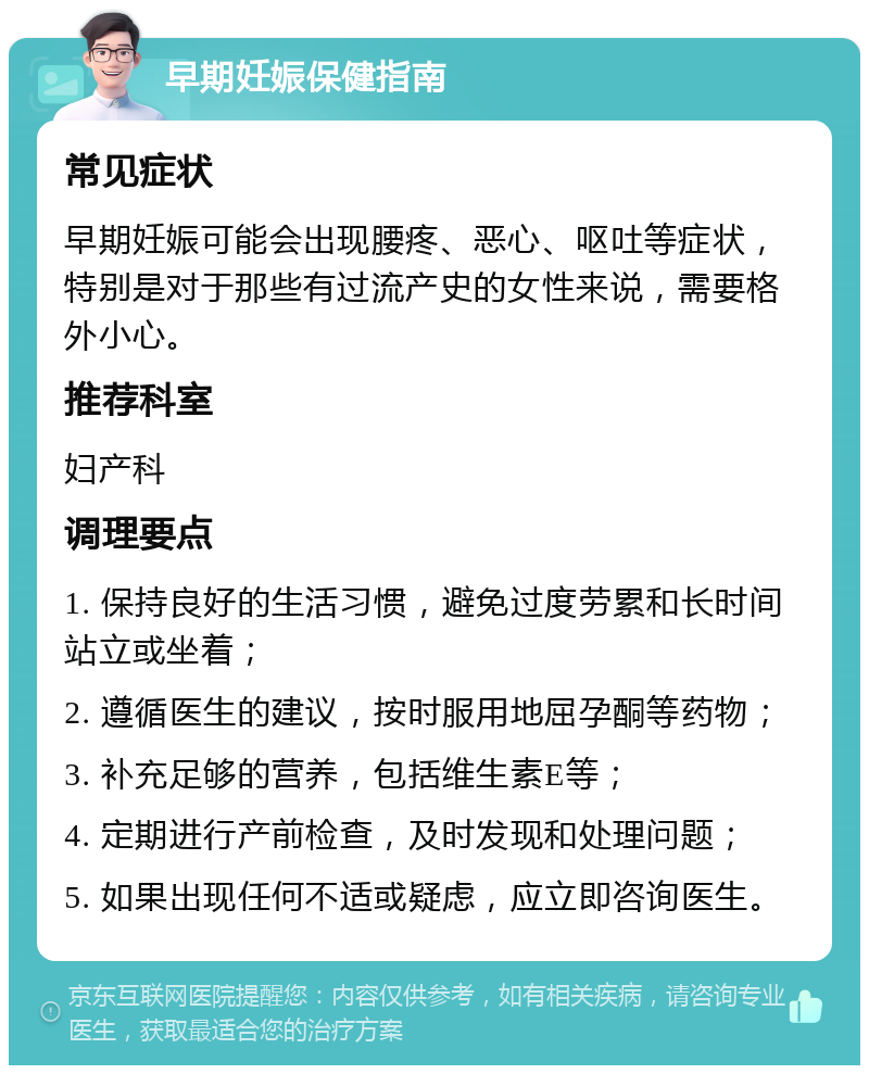 早期妊娠保健指南 常见症状 早期妊娠可能会出现腰疼、恶心、呕吐等症状，特别是对于那些有过流产史的女性来说，需要格外小心。 推荐科室 妇产科 调理要点 1. 保持良好的生活习惯，避免过度劳累和长时间站立或坐着； 2. 遵循医生的建议，按时服用地屈孕酮等药物； 3. 补充足够的营养，包括维生素E等； 4. 定期进行产前检查，及时发现和处理问题； 5. 如果出现任何不适或疑虑，应立即咨询医生。