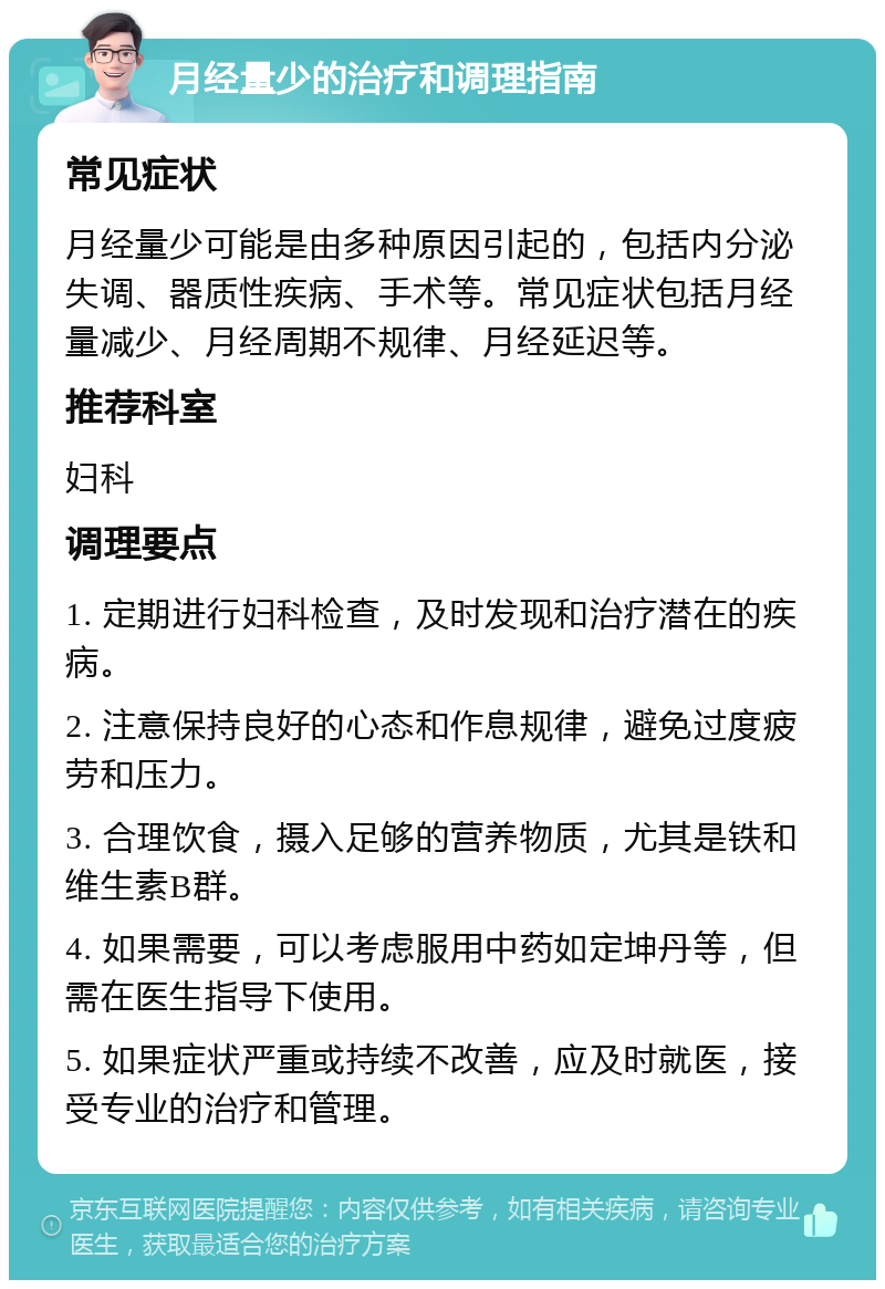 月经量少的治疗和调理指南 常见症状 月经量少可能是由多种原因引起的，包括内分泌失调、器质性疾病、手术等。常见症状包括月经量减少、月经周期不规律、月经延迟等。 推荐科室 妇科 调理要点 1. 定期进行妇科检查，及时发现和治疗潜在的疾病。 2. 注意保持良好的心态和作息规律，避免过度疲劳和压力。 3. 合理饮食，摄入足够的营养物质，尤其是铁和维生素B群。 4. 如果需要，可以考虑服用中药如定坤丹等，但需在医生指导下使用。 5. 如果症状严重或持续不改善，应及时就医，接受专业的治疗和管理。