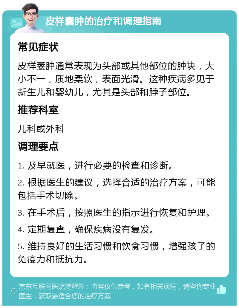 皮样囊肿的治疗和调理指南 常见症状 皮样囊肿通常表现为头部或其他部位的肿块，大小不一，质地柔软，表面光滑。这种疾病多见于新生儿和婴幼儿，尤其是头部和脖子部位。 推荐科室 儿科或外科 调理要点 1. 及早就医，进行必要的检查和诊断。 2. 根据医生的建议，选择合适的治疗方案，可能包括手术切除。 3. 在手术后，按照医生的指示进行恢复和护理。 4. 定期复查，确保疾病没有复发。 5. 维持良好的生活习惯和饮食习惯，增强孩子的免疫力和抵抗力。