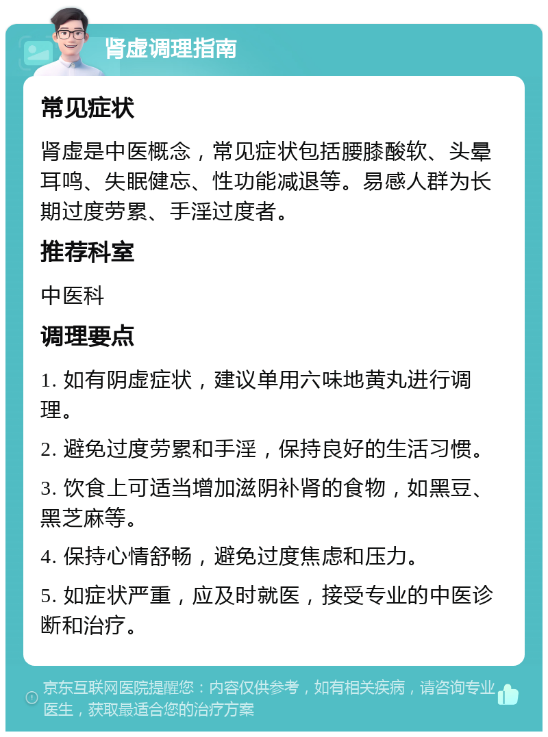 肾虚调理指南 常见症状 肾虚是中医概念，常见症状包括腰膝酸软、头晕耳鸣、失眠健忘、性功能减退等。易感人群为长期过度劳累、手淫过度者。 推荐科室 中医科 调理要点 1. 如有阴虚症状，建议单用六味地黄丸进行调理。 2. 避免过度劳累和手淫，保持良好的生活习惯。 3. 饮食上可适当增加滋阴补肾的食物，如黑豆、黑芝麻等。 4. 保持心情舒畅，避免过度焦虑和压力。 5. 如症状严重，应及时就医，接受专业的中医诊断和治疗。