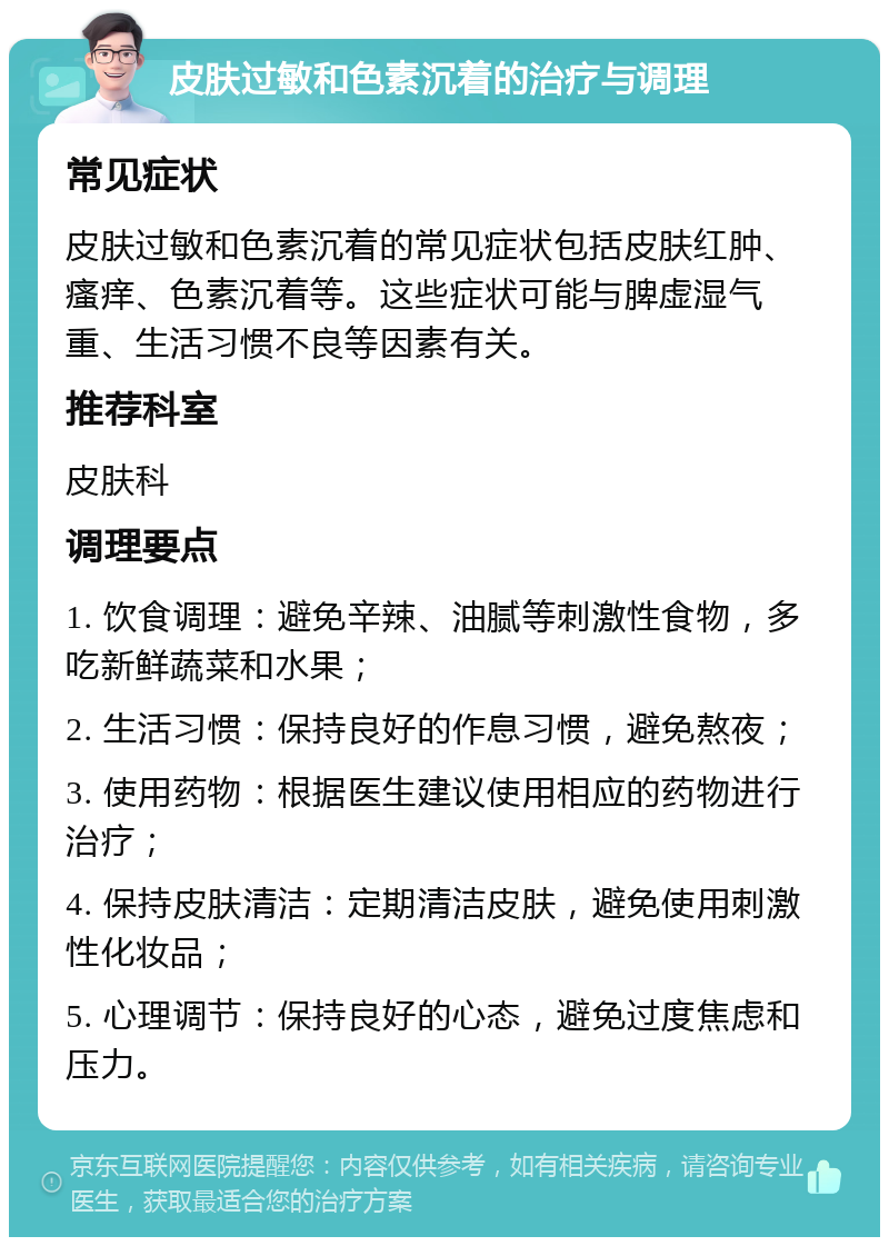 皮肤过敏和色素沉着的治疗与调理 常见症状 皮肤过敏和色素沉着的常见症状包括皮肤红肿、瘙痒、色素沉着等。这些症状可能与脾虚湿气重、生活习惯不良等因素有关。 推荐科室 皮肤科 调理要点 1. 饮食调理：避免辛辣、油腻等刺激性食物，多吃新鲜蔬菜和水果； 2. 生活习惯：保持良好的作息习惯，避免熬夜； 3. 使用药物：根据医生建议使用相应的药物进行治疗； 4. 保持皮肤清洁：定期清洁皮肤，避免使用刺激性化妆品； 5. 心理调节：保持良好的心态，避免过度焦虑和压力。