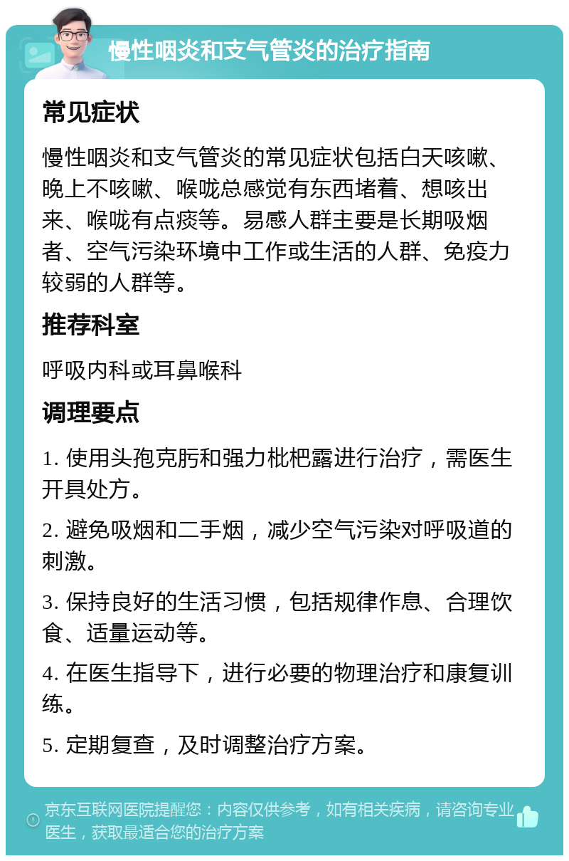 慢性咽炎和支气管炎的治疗指南 常见症状 慢性咽炎和支气管炎的常见症状包括白天咳嗽、晚上不咳嗽、喉咙总感觉有东西堵着、想咳出来、喉咙有点痰等。易感人群主要是长期吸烟者、空气污染环境中工作或生活的人群、免疫力较弱的人群等。 推荐科室 呼吸内科或耳鼻喉科 调理要点 1. 使用头孢克肟和强力枇杷露进行治疗，需医生开具处方。 2. 避免吸烟和二手烟，减少空气污染对呼吸道的刺激。 3. 保持良好的生活习惯，包括规律作息、合理饮食、适量运动等。 4. 在医生指导下，进行必要的物理治疗和康复训练。 5. 定期复查，及时调整治疗方案。