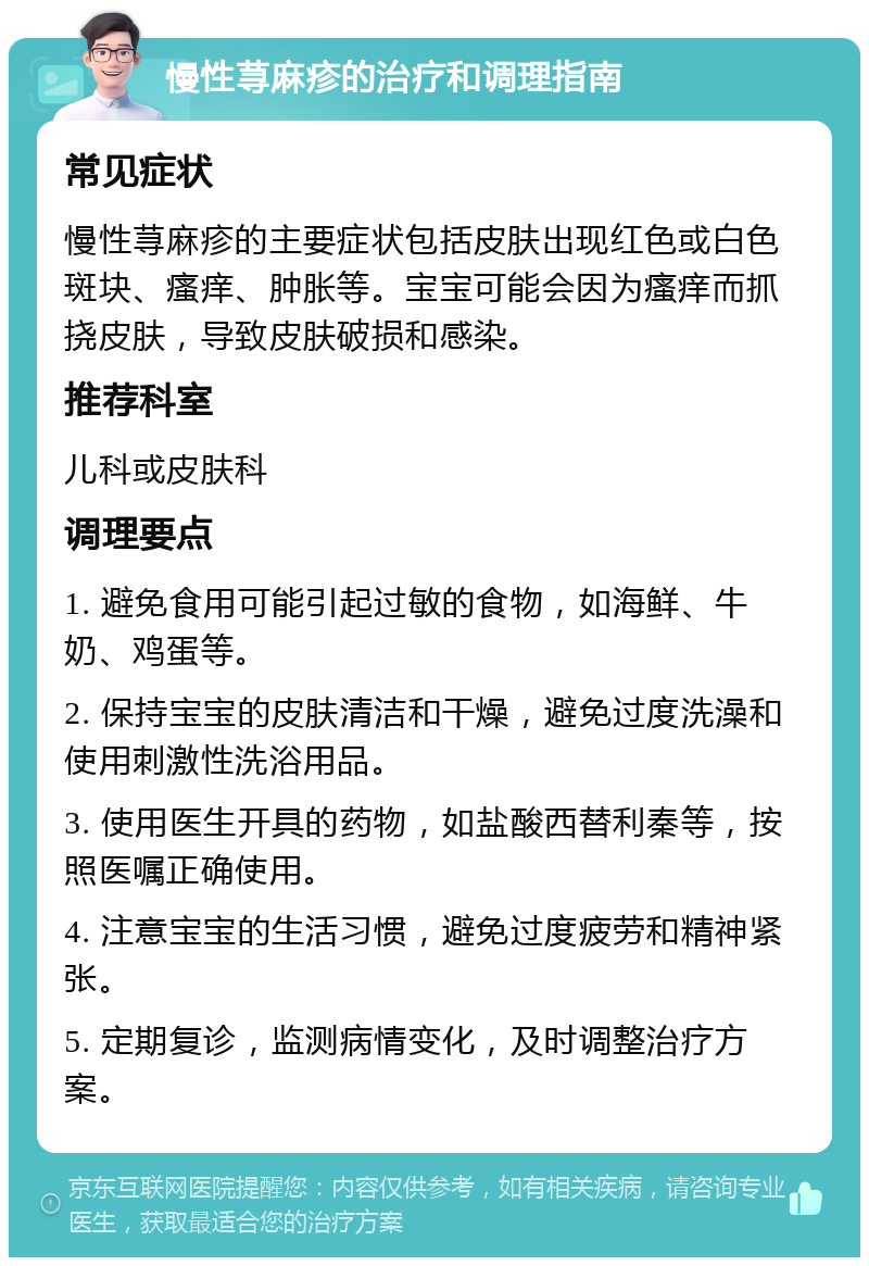 慢性荨麻疹的治疗和调理指南 常见症状 慢性荨麻疹的主要症状包括皮肤出现红色或白色斑块、瘙痒、肿胀等。宝宝可能会因为瘙痒而抓挠皮肤，导致皮肤破损和感染。 推荐科室 儿科或皮肤科 调理要点 1. 避免食用可能引起过敏的食物，如海鲜、牛奶、鸡蛋等。 2. 保持宝宝的皮肤清洁和干燥，避免过度洗澡和使用刺激性洗浴用品。 3. 使用医生开具的药物，如盐酸西替利秦等，按照医嘱正确使用。 4. 注意宝宝的生活习惯，避免过度疲劳和精神紧张。 5. 定期复诊，监测病情变化，及时调整治疗方案。