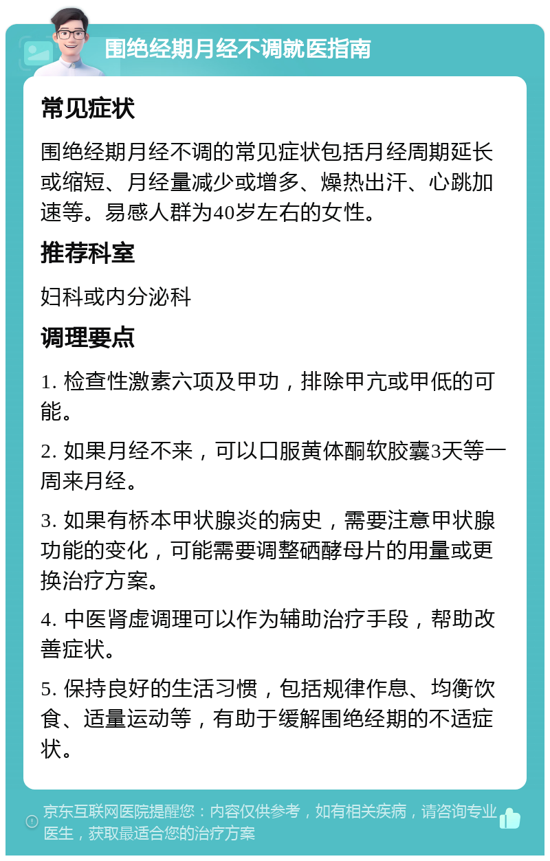 围绝经期月经不调就医指南 常见症状 围绝经期月经不调的常见症状包括月经周期延长或缩短、月经量减少或增多、燥热出汗、心跳加速等。易感人群为40岁左右的女性。 推荐科室 妇科或内分泌科 调理要点 1. 检查性激素六项及甲功，排除甲亢或甲低的可能。 2. 如果月经不来，可以口服黄体酮软胶囊3天等一周来月经。 3. 如果有桥本甲状腺炎的病史，需要注意甲状腺功能的变化，可能需要调整硒酵母片的用量或更换治疗方案。 4. 中医肾虚调理可以作为辅助治疗手段，帮助改善症状。 5. 保持良好的生活习惯，包括规律作息、均衡饮食、适量运动等，有助于缓解围绝经期的不适症状。