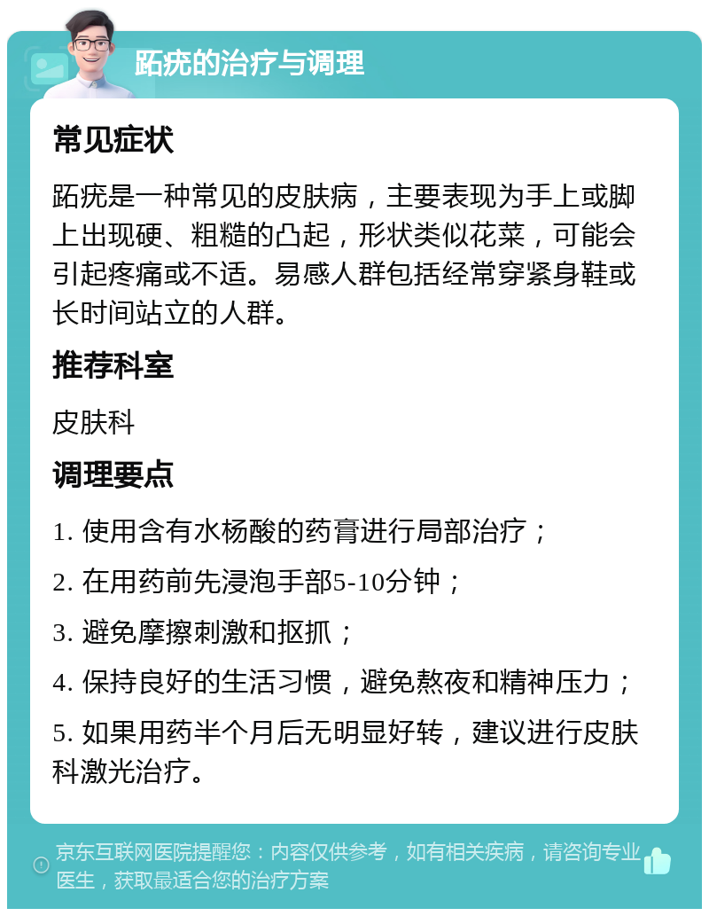 跖疣的治疗与调理 常见症状 跖疣是一种常见的皮肤病，主要表现为手上或脚上出现硬、粗糙的凸起，形状类似花菜，可能会引起疼痛或不适。易感人群包括经常穿紧身鞋或长时间站立的人群。 推荐科室 皮肤科 调理要点 1. 使用含有水杨酸的药膏进行局部治疗； 2. 在用药前先浸泡手部5-10分钟； 3. 避免摩擦刺激和抠抓； 4. 保持良好的生活习惯，避免熬夜和精神压力； 5. 如果用药半个月后无明显好转，建议进行皮肤科激光治疗。