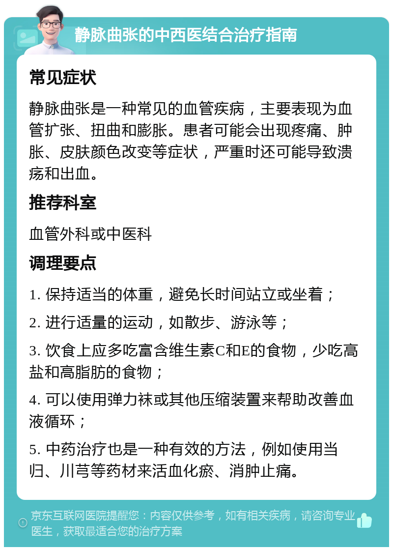 静脉曲张的中西医结合治疗指南 常见症状 静脉曲张是一种常见的血管疾病，主要表现为血管扩张、扭曲和膨胀。患者可能会出现疼痛、肿胀、皮肤颜色改变等症状，严重时还可能导致溃疡和出血。 推荐科室 血管外科或中医科 调理要点 1. 保持适当的体重，避免长时间站立或坐着； 2. 进行适量的运动，如散步、游泳等； 3. 饮食上应多吃富含维生素C和E的食物，少吃高盐和高脂肪的食物； 4. 可以使用弹力袜或其他压缩装置来帮助改善血液循环； 5. 中药治疗也是一种有效的方法，例如使用当归、川芎等药材来活血化瘀、消肿止痛。