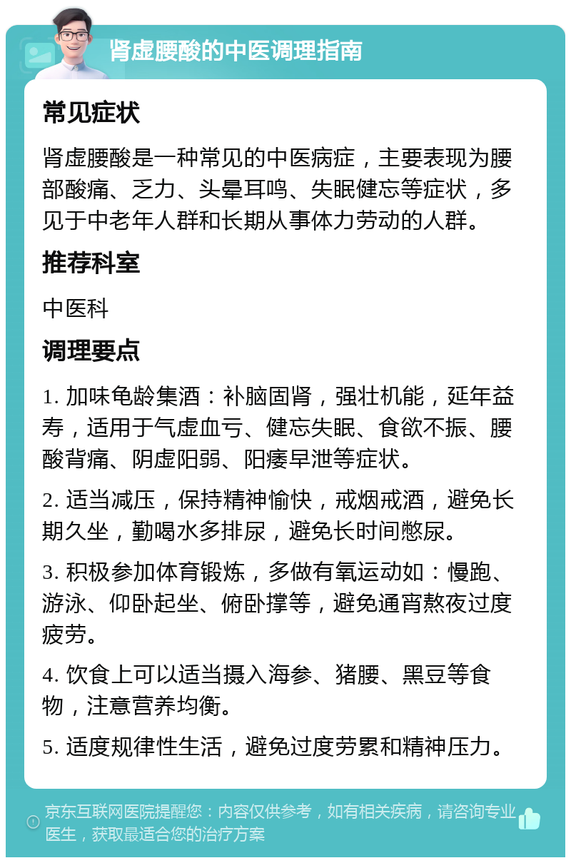 肾虚腰酸的中医调理指南 常见症状 肾虚腰酸是一种常见的中医病症，主要表现为腰部酸痛、乏力、头晕耳鸣、失眠健忘等症状，多见于中老年人群和长期从事体力劳动的人群。 推荐科室 中医科 调理要点 1. 加味龟龄集酒：补脑固肾，强壮机能，延年益寿，适用于气虚血亏、健忘失眠、食欲不振、腰酸背痛、阴虚阳弱、阳痿早泄等症状。 2. 适当减压，保持精神愉快，戒烟戒酒，避免长期久坐，勤喝水多排尿，避免长时间憋尿。 3. 积极参加体育锻炼，多做有氧运动如：慢跑、游泳、仰卧起坐、俯卧撑等，避免通宵熬夜过度疲劳。 4. 饮食上可以适当摄入海参、猪腰、黑豆等食物，注意营养均衡。 5. 适度规律性生活，避免过度劳累和精神压力。