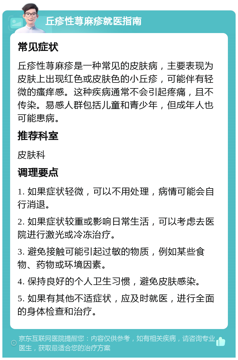 丘疹性荨麻疹就医指南 常见症状 丘疹性荨麻疹是一种常见的皮肤病，主要表现为皮肤上出现红色或皮肤色的小丘疹，可能伴有轻微的瘙痒感。这种疾病通常不会引起疼痛，且不传染。易感人群包括儿童和青少年，但成年人也可能患病。 推荐科室 皮肤科 调理要点 1. 如果症状轻微，可以不用处理，病情可能会自行消退。 2. 如果症状较重或影响日常生活，可以考虑去医院进行激光或冷冻治疗。 3. 避免接触可能引起过敏的物质，例如某些食物、药物或环境因素。 4. 保持良好的个人卫生习惯，避免皮肤感染。 5. 如果有其他不适症状，应及时就医，进行全面的身体检查和治疗。