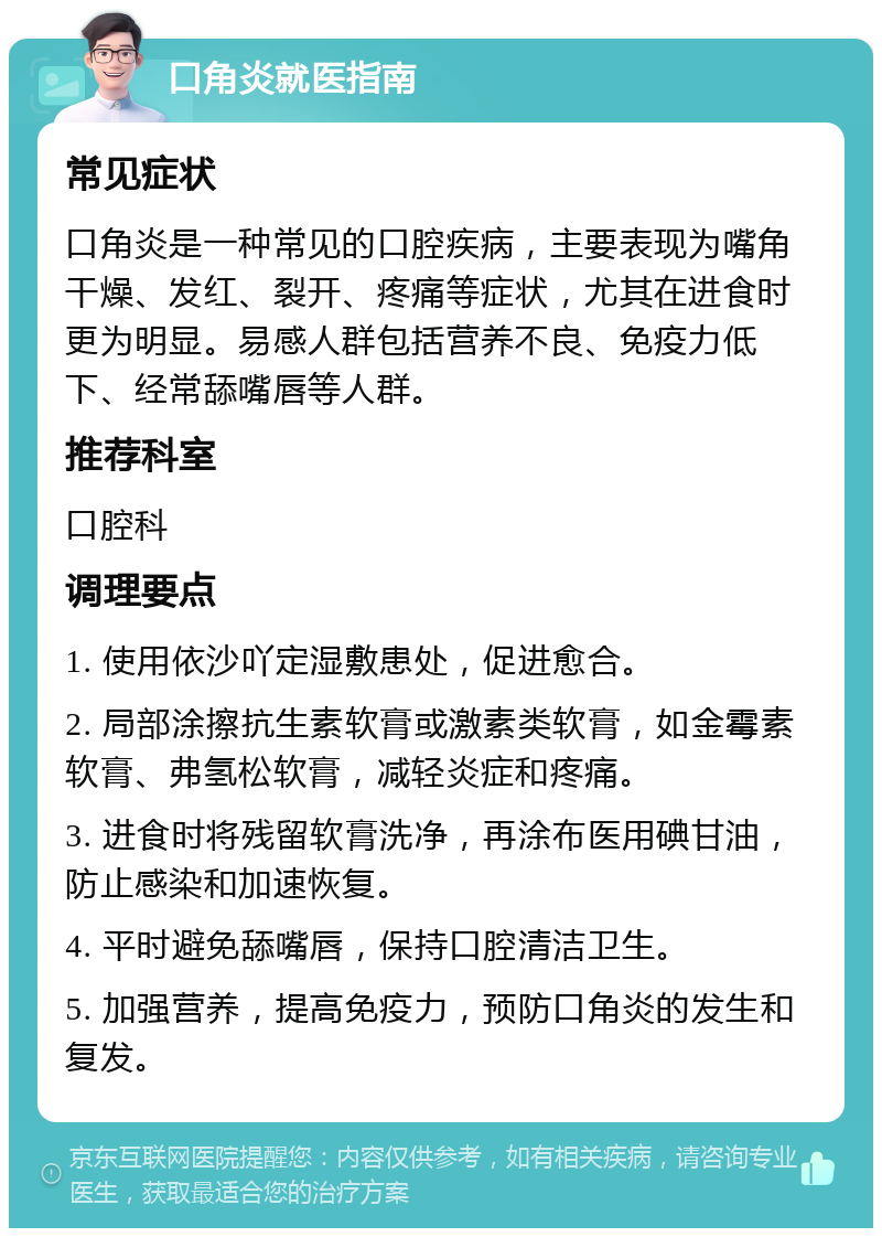 口角炎就医指南 常见症状 口角炎是一种常见的口腔疾病，主要表现为嘴角干燥、发红、裂开、疼痛等症状，尤其在进食时更为明显。易感人群包括营养不良、免疫力低下、经常舔嘴唇等人群。 推荐科室 口腔科 调理要点 1. 使用依沙吖定湿敷患处，促进愈合。 2. 局部涂擦抗生素软膏或激素类软膏，如金霉素软膏、弗氢松软膏，减轻炎症和疼痛。 3. 进食时将残留软膏洗净，再涂布医用碘甘油，防止感染和加速恢复。 4. 平时避免舔嘴唇，保持口腔清洁卫生。 5. 加强营养，提高免疫力，预防口角炎的发生和复发。