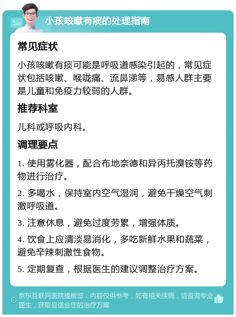 小孩咳嗽有痰的处理指南 常见症状 小孩咳嗽有痰可能是呼吸道感染引起的，常见症状包括咳嗽、喉咙痛、流鼻涕等，易感人群主要是儿童和免疫力较弱的人群。 推荐科室 儿科或呼吸内科。 调理要点 1. 使用雾化器，配合布地奈德和异丙托溴铵等药物进行治疗。 2. 多喝水，保持室内空气湿润，避免干燥空气刺激呼吸道。 3. 注意休息，避免过度劳累，增强体质。 4. 饮食上应清淡易消化，多吃新鲜水果和蔬菜，避免辛辣刺激性食物。 5. 定期复查，根据医生的建议调整治疗方案。