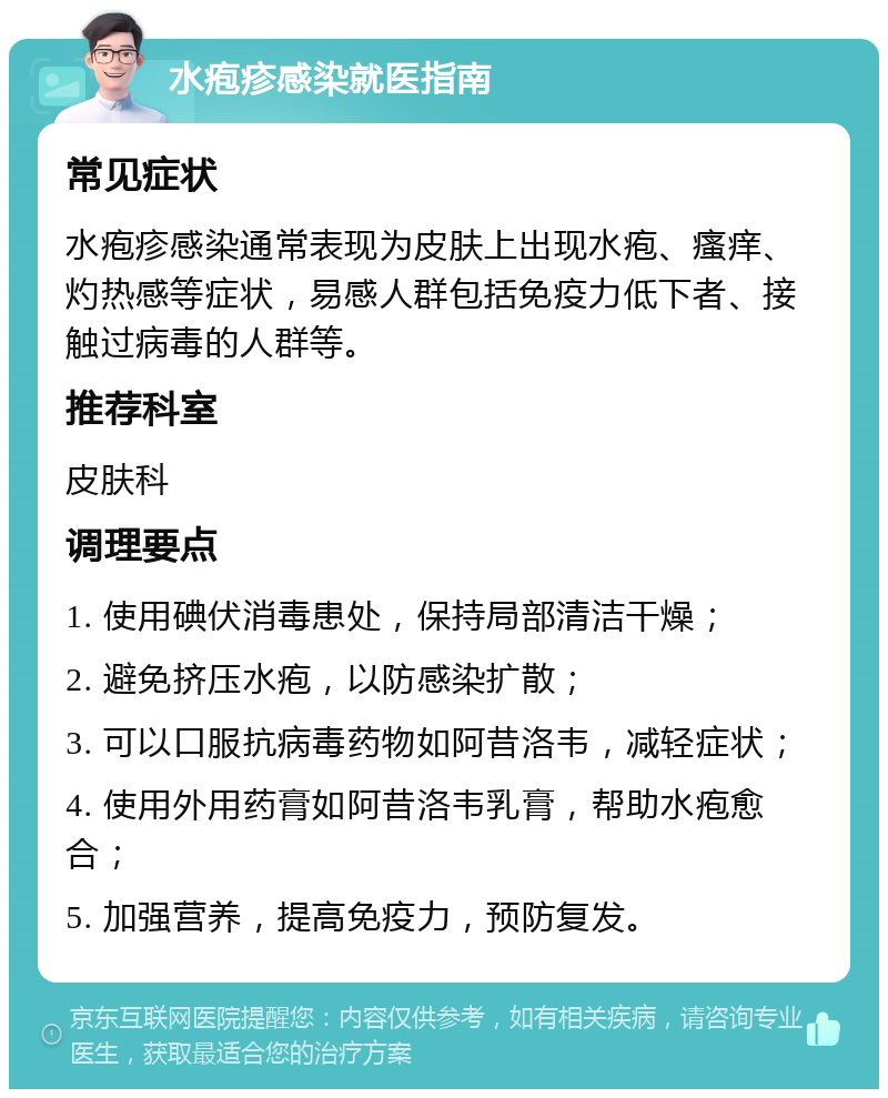 水疱疹感染就医指南 常见症状 水疱疹感染通常表现为皮肤上出现水疱、瘙痒、灼热感等症状，易感人群包括免疫力低下者、接触过病毒的人群等。 推荐科室 皮肤科 调理要点 1. 使用碘伏消毒患处，保持局部清洁干燥； 2. 避免挤压水疱，以防感染扩散； 3. 可以口服抗病毒药物如阿昔洛韦，减轻症状； 4. 使用外用药膏如阿昔洛韦乳膏，帮助水疱愈合； 5. 加强营养，提高免疫力，预防复发。