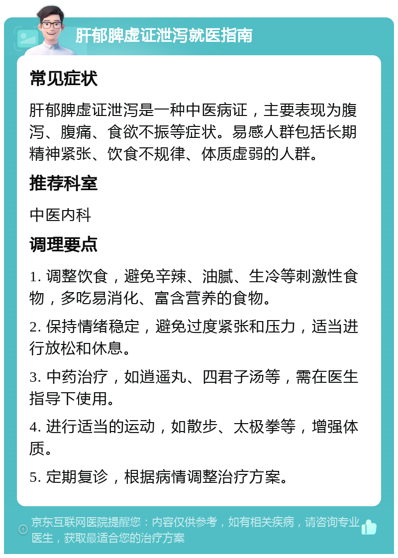 肝郁脾虚证泄泻就医指南 常见症状 肝郁脾虚证泄泻是一种中医病证，主要表现为腹泻、腹痛、食欲不振等症状。易感人群包括长期精神紧张、饮食不规律、体质虚弱的人群。 推荐科室 中医内科 调理要点 1. 调整饮食，避免辛辣、油腻、生冷等刺激性食物，多吃易消化、富含营养的食物。 2. 保持情绪稳定，避免过度紧张和压力，适当进行放松和休息。 3. 中药治疗，如逍遥丸、四君子汤等，需在医生指导下使用。 4. 进行适当的运动，如散步、太极拳等，增强体质。 5. 定期复诊，根据病情调整治疗方案。