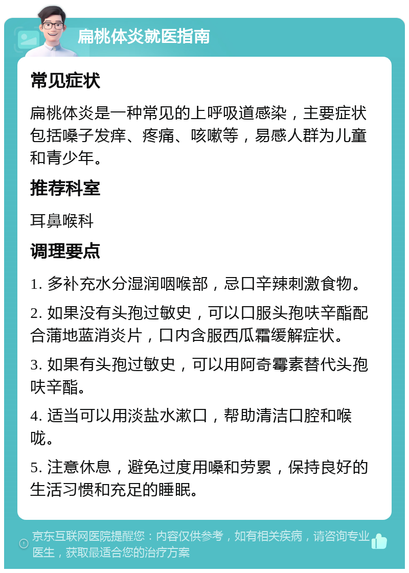 扁桃体炎就医指南 常见症状 扁桃体炎是一种常见的上呼吸道感染，主要症状包括嗓子发痒、疼痛、咳嗽等，易感人群为儿童和青少年。 推荐科室 耳鼻喉科 调理要点 1. 多补充水分湿润咽喉部，忌口辛辣刺激食物。 2. 如果没有头孢过敏史，可以口服头孢呋辛酯配合蒲地蓝消炎片，口内含服西瓜霜缓解症状。 3. 如果有头孢过敏史，可以用阿奇霉素替代头孢呋辛酯。 4. 适当可以用淡盐水漱口，帮助清洁口腔和喉咙。 5. 注意休息，避免过度用嗓和劳累，保持良好的生活习惯和充足的睡眠。