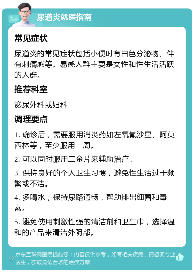 尿道炎就医指南 常见症状 尿道炎的常见症状包括小便时有白色分泌物、伴有刺痛感等。易感人群主要是女性和性生活活跃的人群。 推荐科室 泌尿外科或妇科 调理要点 1. 确诊后，需要服用消炎药如左氧氟沙星、阿莫西林等，至少服用一周。 2. 可以同时服用三金片来辅助治疗。 3. 保持良好的个人卫生习惯，避免性生活过于频繁或不洁。 4. 多喝水，保持尿路通畅，帮助排出细菌和毒素。 5. 避免使用刺激性强的清洁剂和卫生巾，选择温和的产品来清洁外阴部。