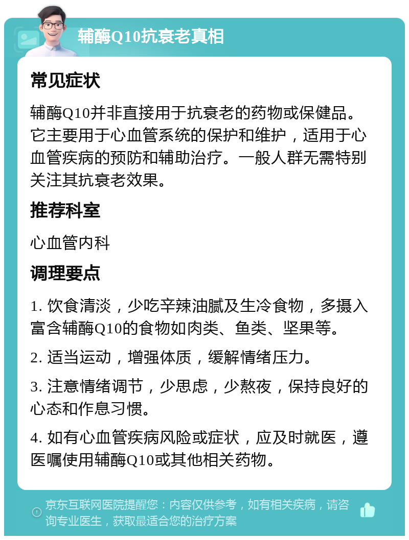 辅酶Q10抗衰老真相 常见症状 辅酶Q10并非直接用于抗衰老的药物或保健品。它主要用于心血管系统的保护和维护，适用于心血管疾病的预防和辅助治疗。一般人群无需特别关注其抗衰老效果。 推荐科室 心血管内科 调理要点 1. 饮食清淡，少吃辛辣油腻及生冷食物，多摄入富含辅酶Q10的食物如肉类、鱼类、坚果等。 2. 适当运动，增强体质，缓解情绪压力。 3. 注意情绪调节，少思虑，少熬夜，保持良好的心态和作息习惯。 4. 如有心血管疾病风险或症状，应及时就医，遵医嘱使用辅酶Q10或其他相关药物。