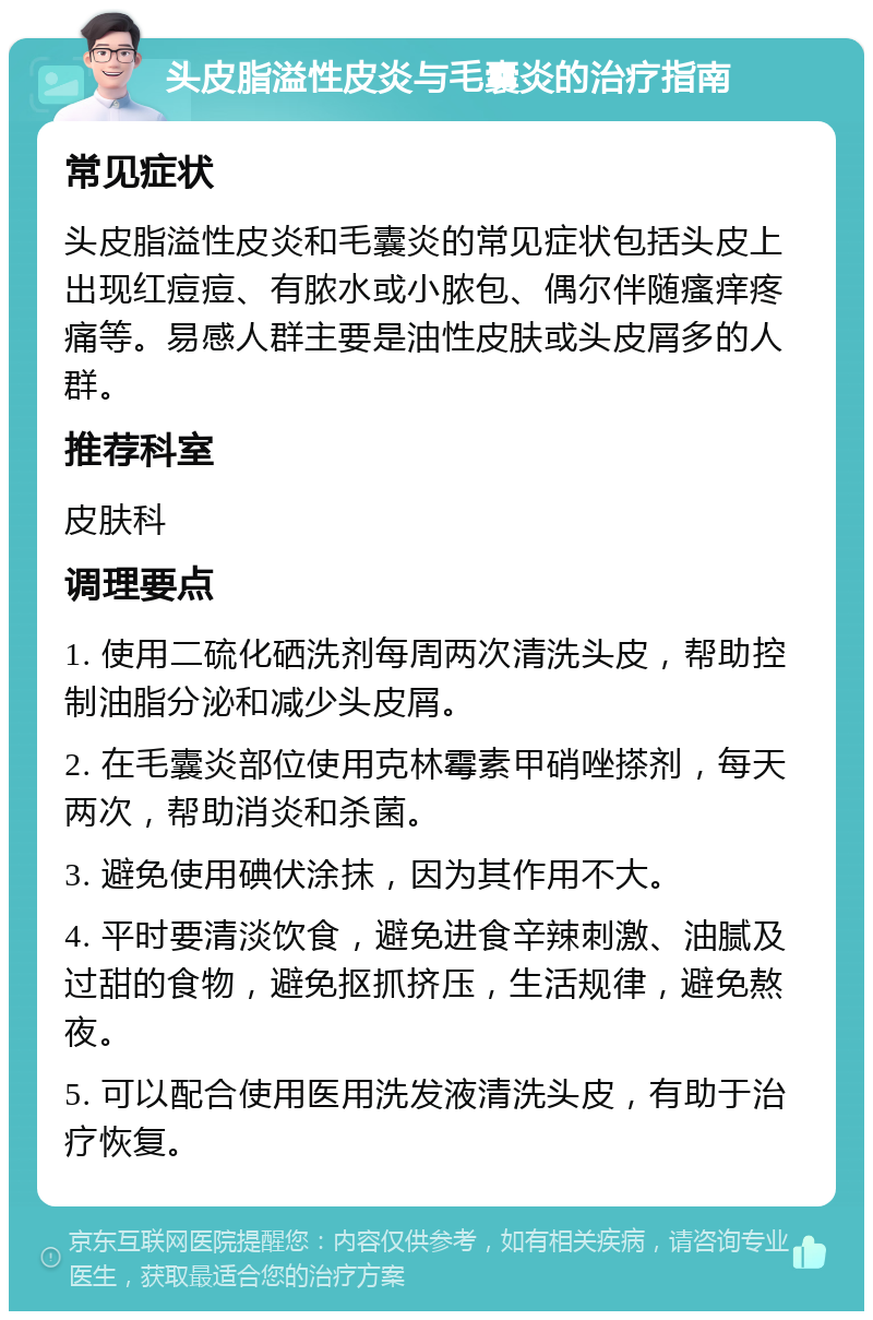 头皮脂溢性皮炎与毛囊炎的治疗指南 常见症状 头皮脂溢性皮炎和毛囊炎的常见症状包括头皮上出现红痘痘、有脓水或小脓包、偶尔伴随瘙痒疼痛等。易感人群主要是油性皮肤或头皮屑多的人群。 推荐科室 皮肤科 调理要点 1. 使用二硫化硒洗剂每周两次清洗头皮，帮助控制油脂分泌和减少头皮屑。 2. 在毛囊炎部位使用克林霉素甲硝唑搽剂，每天两次，帮助消炎和杀菌。 3. 避免使用碘伏涂抹，因为其作用不大。 4. 平时要清淡饮食，避免进食辛辣刺激、油腻及过甜的食物，避免抠抓挤压，生活规律，避免熬夜。 5. 可以配合使用医用洗发液清洗头皮，有助于治疗恢复。