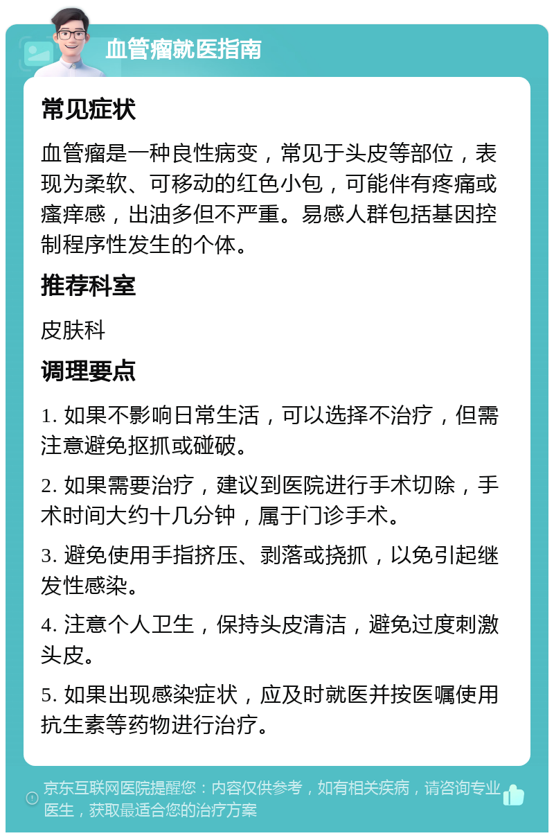 血管瘤就医指南 常见症状 血管瘤是一种良性病变，常见于头皮等部位，表现为柔软、可移动的红色小包，可能伴有疼痛或瘙痒感，出油多但不严重。易感人群包括基因控制程序性发生的个体。 推荐科室 皮肤科 调理要点 1. 如果不影响日常生活，可以选择不治疗，但需注意避免抠抓或碰破。 2. 如果需要治疗，建议到医院进行手术切除，手术时间大约十几分钟，属于门诊手术。 3. 避免使用手指挤压、剥落或挠抓，以免引起继发性感染。 4. 注意个人卫生，保持头皮清洁，避免过度刺激头皮。 5. 如果出现感染症状，应及时就医并按医嘱使用抗生素等药物进行治疗。