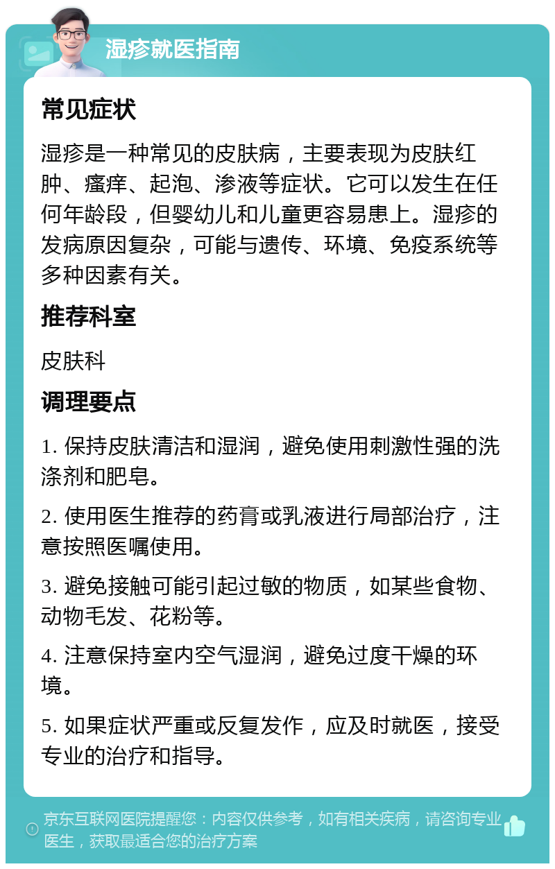 湿疹就医指南 常见症状 湿疹是一种常见的皮肤病，主要表现为皮肤红肿、瘙痒、起泡、渗液等症状。它可以发生在任何年龄段，但婴幼儿和儿童更容易患上。湿疹的发病原因复杂，可能与遗传、环境、免疫系统等多种因素有关。 推荐科室 皮肤科 调理要点 1. 保持皮肤清洁和湿润，避免使用刺激性强的洗涤剂和肥皂。 2. 使用医生推荐的药膏或乳液进行局部治疗，注意按照医嘱使用。 3. 避免接触可能引起过敏的物质，如某些食物、动物毛发、花粉等。 4. 注意保持室内空气湿润，避免过度干燥的环境。 5. 如果症状严重或反复发作，应及时就医，接受专业的治疗和指导。