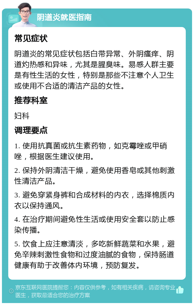 阴道炎就医指南 常见症状 阴道炎的常见症状包括白带异常、外阴瘙痒、阴道灼热感和异味，尤其是腥臭味。易感人群主要是有性生活的女性，特别是那些不注意个人卫生或使用不合适的清洁产品的女性。 推荐科室 妇科 调理要点 1. 使用抗真菌或抗生素药物，如克霉唑或甲硝唑，根据医生建议使用。 2. 保持外阴清洁干燥，避免使用香皂或其他刺激性清洁产品。 3. 避免穿紧身裤和合成材料的内衣，选择棉质内衣以保持通风。 4. 在治疗期间避免性生活或使用安全套以防止感染传播。 5. 饮食上应注意清淡，多吃新鲜蔬菜和水果，避免辛辣刺激性食物和过度油腻的食物，保持肠道健康有助于改善体内环境，预防复发。