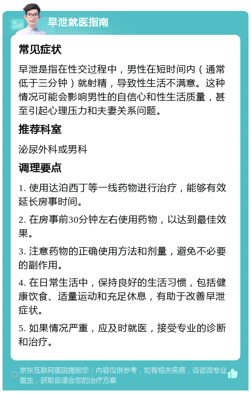 早泄就医指南 常见症状 早泄是指在性交过程中，男性在短时间内（通常低于三分钟）就射精，导致性生活不满意。这种情况可能会影响男性的自信心和性生活质量，甚至引起心理压力和夫妻关系问题。 推荐科室 泌尿外科或男科 调理要点 1. 使用达泊西丁等一线药物进行治疗，能够有效延长房事时间。 2. 在房事前30分钟左右使用药物，以达到最佳效果。 3. 注意药物的正确使用方法和剂量，避免不必要的副作用。 4. 在日常生活中，保持良好的生活习惯，包括健康饮食、适量运动和充足休息，有助于改善早泄症状。 5. 如果情况严重，应及时就医，接受专业的诊断和治疗。