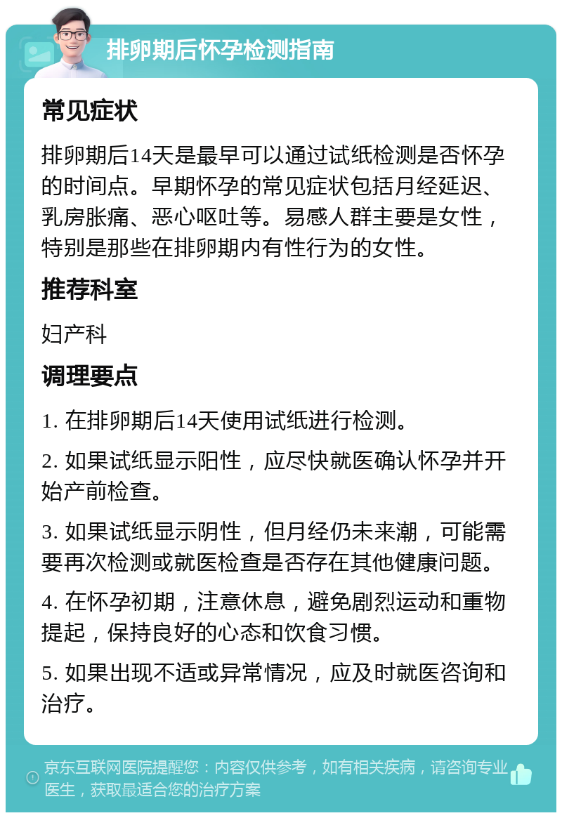 排卵期后怀孕检测指南 常见症状 排卵期后14天是最早可以通过试纸检测是否怀孕的时间点。早期怀孕的常见症状包括月经延迟、乳房胀痛、恶心呕吐等。易感人群主要是女性，特别是那些在排卵期内有性行为的女性。 推荐科室 妇产科 调理要点 1. 在排卵期后14天使用试纸进行检测。 2. 如果试纸显示阳性，应尽快就医确认怀孕并开始产前检查。 3. 如果试纸显示阴性，但月经仍未来潮，可能需要再次检测或就医检查是否存在其他健康问题。 4. 在怀孕初期，注意休息，避免剧烈运动和重物提起，保持良好的心态和饮食习惯。 5. 如果出现不适或异常情况，应及时就医咨询和治疗。