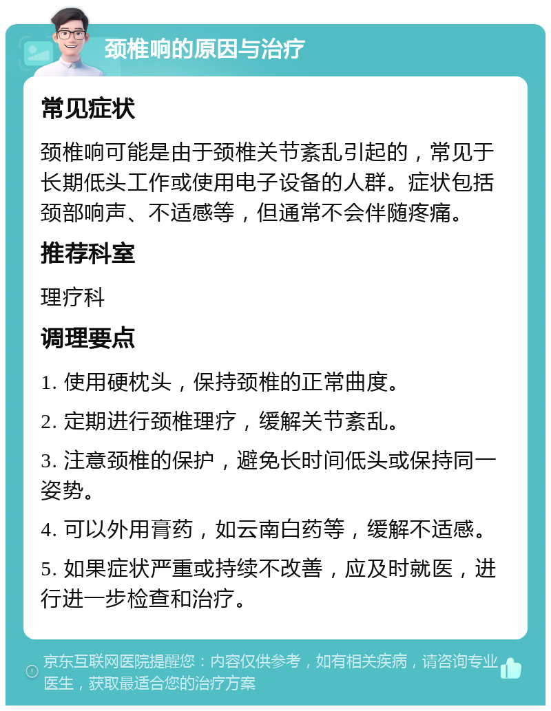 颈椎响的原因与治疗 常见症状 颈椎响可能是由于颈椎关节紊乱引起的，常见于长期低头工作或使用电子设备的人群。症状包括颈部响声、不适感等，但通常不会伴随疼痛。 推荐科室 理疗科 调理要点 1. 使用硬枕头，保持颈椎的正常曲度。 2. 定期进行颈椎理疗，缓解关节紊乱。 3. 注意颈椎的保护，避免长时间低头或保持同一姿势。 4. 可以外用膏药，如云南白药等，缓解不适感。 5. 如果症状严重或持续不改善，应及时就医，进行进一步检查和治疗。